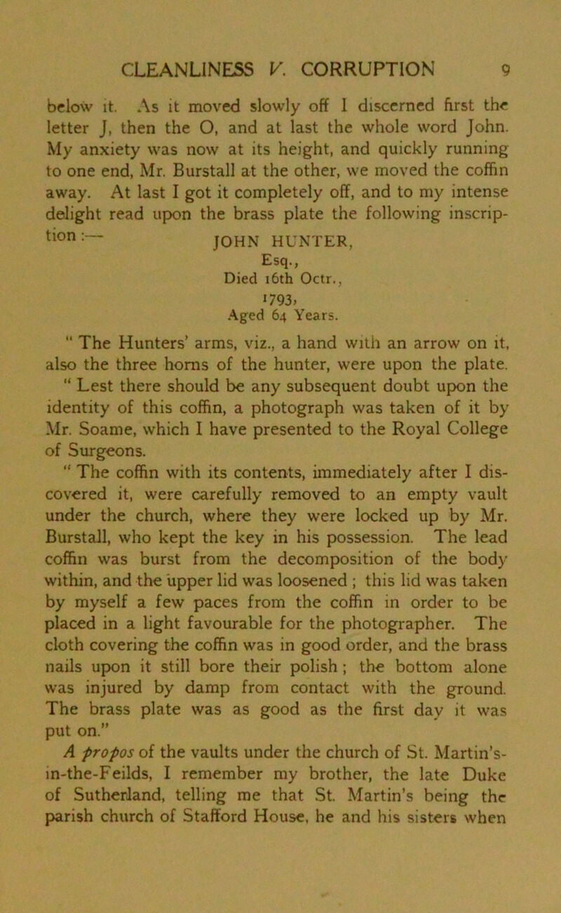 below it. As it moved slowly off I discerned first the letter J, then the O, and at last the whole word John. My anxiety was now at its height, and quickly running to one end, Mr. Burstall at the other, we moved the coffin away. At last I got it completely off, and to my intense delight read upon the brass plate the following inscrip- tion j0HN HUNTER, Esq., Died 16th Octr., *793, Aged 64 Years.  The Hunters’ arms, viz., a hand with an arrow on it. also the three horns of the hunter, were upon the plate. “ Lest there should be any subsequent doubt upon the identity of this coffin, a photograph was taken of it by Mr. Soame, which I have presented to the Royal College of Surgeons. “ The coffin with its contents, immediately after I dis- covered it, were carefully removed to an empty vault under the church, where they were locked up by Mr. Burstall, who kept the key in his possession. The lead coffin was burst from the decomposition of the body within, and the upper lid was loosened ; this lid was taken by myself a few paces from the coffin in order to be placed in a light favourable for the photographer. The cloth covering the coffin was in good order, and the brass nails upon it still bore their polish; the bottom alone was injured by damp from contact with the ground. The brass plate was as good as the first day it was put on.” A propos of the vaults under the church of St. Martin’s- in-the-Feilds, I remember my brother, the late Duke of Sutherland, telling me that St. Martin’s being the parish church of Stafford House, he and his sisters when
