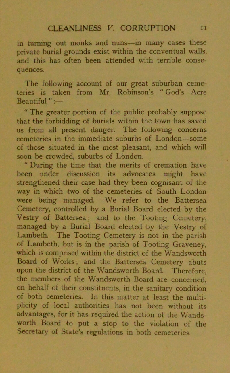 in turning out monks and nuns—in many cases these private burial grounds exist within the conventual walls, and this has often been attended with terrible conse- quences. The following account of our great suburban ceme- teries is taken from Mr. Robinson’s “ God’s Acre Beautiful ” :— “ The greater portion of the public probably suppose that the forbidding of burials within the town has saved us from all present danger. The following concerns cemeteries in the immediate suburbs of London—some of those situated in the most pleasant, and which will soon be crowded, suburbs of London.  During the time that the merits of cremation have been under discussion its advocates might have strengthened their case had they been cognisant of the way in which two of the cemeteries of South London were being managed. We refer to the Battersea Cemetery, controlled by a Burial Board elected by the Vestry of Battersea; and to the Tooting Cemetery, managed by a Burial Board elected by the Vestry of Lambeth. The Tooting Cemetery is not in the parish of Lambeth, but is in the parish of Tooting Graveney, which is comprised within the district of the Wandsworth Board of Works; and the Battersea Cemetery abuts upon the district of the Wandsworth Board. Therefore, the members of the Wandsworth Board are concerned, on behalf of their constituents, in the sanitary condition of both cemeteries. In this matter at least the multi- plicity of local authorities has not been without its advantages, for it has required the action of the Wands- worth Board to put a stop to the violation of the Secretary of State’s regulations in both cemeteries.