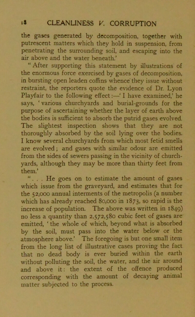 the gases generated by decomposition, together with putrescent matters which they hold in suspension, from penetrating the surrounding soil, and escaping into the air above and the water beneath.’ “ After supporting this statement by illustrations of the enormous force exercised by gases of decomposition, in bursting open leaden coffins whence' they issue without restraint, the reporters quote the evidence of Dr. Lyon Playfair to the following effect:—‘ I have examined,’ he says, ‘ various churchyards and burial-grounds for the purpose of ascertaining whether the layer of earth above the bodies is sufficient to absorb the putrid gases evolved. The slightest inspection shows that they are not thoroughly absorbed by the soil lying over the bodies. I know several churchyards from which most fetid smells are evolved; and gases with similar odour are emitted from the sides of sewers passing in the vicinity of church- yards, although they may be more than thirty feet from them.’ “. . . He goes on to estimate the amount of gases which issue from the graveyard, and estimates that for the 52,000 annual interments of the metropolis (a number which has already reached 80,000 in 1873, so rapid is the increase of population. The above was written in 1849) no less a quantity than 2,572,580 cubic feet of gases are emitted, ‘ the whole of which, beyond what is absorbed by the soil, must pass into the water below or the atmosphere above.’ The foregoing is but one small item from the long list of illustrative cases proving the fact that no dead body is ever buried within the earth without polluting the soil, the water, and the air around and above it: the extent of the offence produced corresponding with the amount of decaying animal matter subjected to the process.