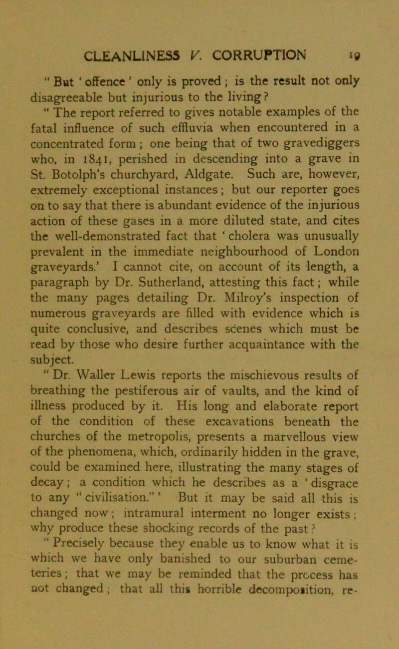 “ But ‘ offence ' only is proved ; is the result not only disagreeable but injurious to the living? “ The report referred to gives notable examples of the fatal influence of such effluvia when encountered in a concentrated form; one being that of two gravediggers who, in 1841, perished in descending into a grave in St. Botolph’s churchyard, Aldgate. Such are, however, extremely exceptional instances; but our reporter goes on to say that there is abundant evidence of the injurious action of these gases in a more diluted state, and cites the well-demonstrated fact that ‘ cholera was unusually prevalent in the immediate neighbourhood of London graveyards.’ I cannot cite, on account of its length, a paragraph by Dr. Sutherland, attesting this fact; while the many pages detailing Dr. Milroy’s inspection of numerous graveyards are filled with evidence which is quite conclusive, and describes scenes which must be read by those who desire further acquaintance with the subject. “ Dr. Waller Lewis reports the mischievous results of breathing the pestiferous air of vaults, and the kind of illness produced by it. His long and elaborate report of the condition of these excavations beneath the churches of the metropolis, presents a marvellous view of the phenomena, which, ordinarily hidden in the grave, could be examined here, illustrating the many stages of decay ; a condition which he describes as a ‘ disgrace to any “ civilisation.” ’ But it may be said all this is changed now ; intramural interment no longer exists; why produce these shocking records of the past ? “ Precisely because they enable us to know what it is which we have only banished to our suburban ceme- teries ; that we may be reminded that the process has not changed; that all this horrible decomposition, re-