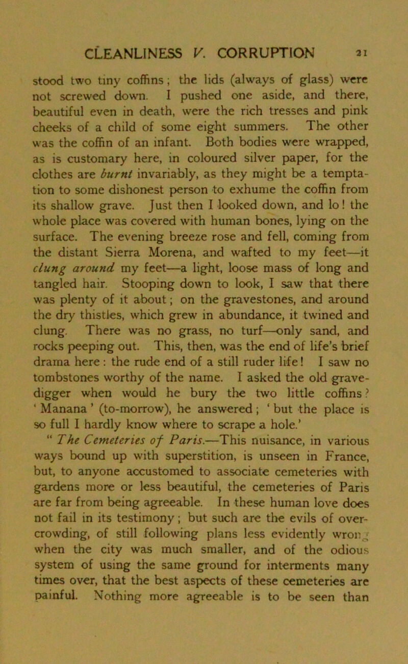 stood two tiny coffins; the lids (always of glass) were not screwed down. I pushed one aside, and there, beautiful even in death, were the rich tresses and pink cheeks of a child of some eight summers. The other was the coffin of an infant. Both bodies were wrapped, as is customary here, in coloured silver paper, for the clothes are burnt invariably, as they might be a tempta- tion to some dishonest person to exhume the coffin from its shallow grave. Just then I looked down, and lo! the whole place was covered with human bones, lying on the surface. The evening breeze rose and fell, coming from the distant Sierra Morena, and wafted to my feet—it clung around my feet—a light, loose mass of long and tangled hair. Stooping down to look, I saw that there was plenty of it about; on the gravestones, and around the dry thistles, which grew in abundance, it twined and clung. There was no grass, no turf—only sand, and rocks peeping out. This, then, was the end of life’s brief drama here : the rude end of a still ruder life! I saw no tombstones worthy of the name. I asked the old grave- digger when would he bury the two little coffins ? ‘ Manana ’ (to-morrow), he answered ; ‘ but the place is so full I hardly know where to scrape a hole.’ “ The Cemeteries of Paris.—This nuisance, in various ways bound up with superstition, is unseen in France, but, to anyone accustomed to associate cemeteries with gardens more or less beautiful, the cemeteries of Paris are far from being agreeable. In these human love does not fail in its testimony; but such are the evils of over- crowding, of still following plans less evidently wron_; when the city was much smaller, and of the odious system of using the same ground for interments many times over, that the best aspects of these cemeteries are painful. Nothing more agreeable is to be seen than
