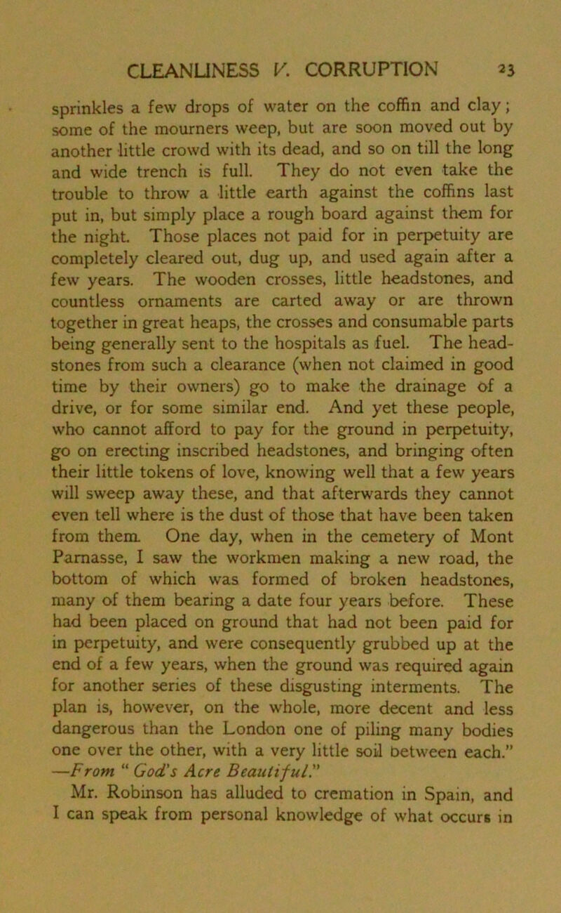 sprinkles a few drops of water on the coffin and clay; some of the mourners weep, but are soon moved out by another little crowd with its dead, and so on till the long and wide trench is full. They do not even take the trouble to throw a little earth against the coffins last put in, but simply place a rough board against them for the night. Those places not paid for in perpetuity are completely cleared out, dug up, and used again after a few years. The wooden crosses, little headstones, and countless ornaments are carted away or are thrown together in great heaps, the crosses and consumable parts being generally sent to the hospitals as fuel. The head- stones from such a clearance (when not claimed in good time by their owners) go to make the drainage of a drive, or for some similar end. And yet these people, who cannot afford to pay for the ground in perpetuity, go on erecting inscribed headstones, and bringing often their little tokens of love, knowing well that a few years will sweep away these, and that afterwards they cannot even tell where is the dust of those that have been taken from them. One day, when in the cemetery of Mont Pamasse, I saw the workmen making a new road, the bottom of which was formed of broken headstones, many of them bearing a date four years before. These had been placed on ground that had not been paid for in perpetuity, and were consequently grubbed up at the end of a few years, when the ground was required again for another series of these disgusting interments. The plan is, however, on the whole, more decent and less dangerous than the London one of piling many bodies one over the other, with a very little soil between each.” —From “ God's Acre Beautiful.” Mr. Robinson has alluded to cremation in Spain, and I can speak from personal knowledge of what occurs in
