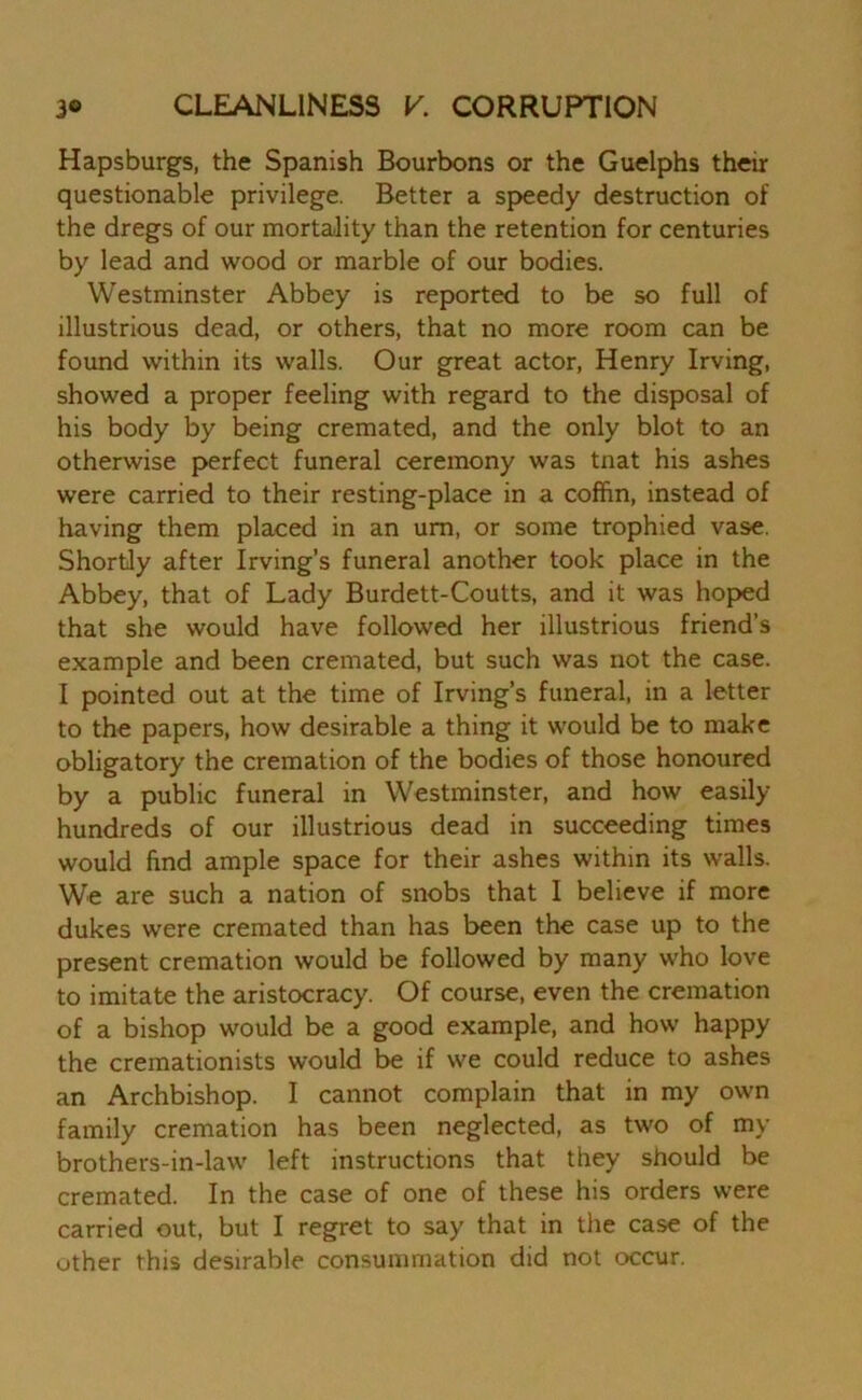 Hapsburgs, the Spanish Bourbons or the Guelphs their questionable privilege. Better a speedy destruction of the dregs of our mortality than the retention for centuries by lead and wood or marble of our bodies. Westminster Abbey is reported to be so full of illustrious dead, or others, that no more room can be found within its walls. Our great actor, Henry Irving, showed a proper feeling with regard to the disposal of his body by being cremated, and the only blot to an otherwise perfect funeral ceremony was tnat his ashes were carried to their resting-place in a coffin, instead of having them placed in an um, or some trophied vase. Shortly after Irving’s funeral another took place in the Abbey, that of Lady Burdett-Coutts, and it was hoped that she would have followed her illustrious friend’s example and been cremated, but such was not the case. I pointed out at the time of Irving’s funeral, in a letter to the papers, how desirable a thing it would be to make obligatory the cremation of the bodies of those honoured by a public funeral in Westminster, and how easily hundreds of our illustrious dead in succeeding times would find ample space for their ashes within its walls. We are such a nation of snobs that I believe if more dukes were cremated than has been the case up to the present cremation would be followed by many who love to imitate the aristocracy. Of course, even the cremation of a bishop would be a good example, and how happy the cremationists would be if we could reduce to ashes an Archbishop. I cannot complain that in my own family cremation has been neglected, as two of my brothers-in-law left instructions that they should be cremated. In the case of one of these his orders were carried out, but I regret to say that in the case of the other this desirable consummation did not occur.