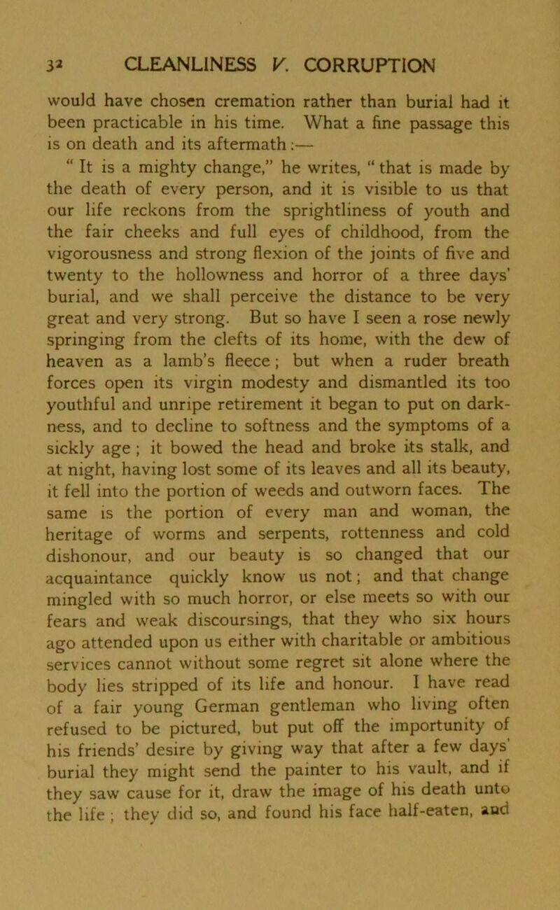 would have chosen cremation rather than burial had it been practicable in his time. What a fine passage this is on death and its aftermath:— “ It is a mighty change,” he writes, “ that is made by the death of every person, and it is visible to us that our life reckons from the sprightliness of youth and the fair cheeks and full eyes of childhood, from the vigorousness and strong flexion of the joints of five and twenty to the hollowness and horror of a three days’ burial, and we shall perceive the distance to be very great and very strong. But so have I seen a rose newly springing from the clefts of its home, with the dew of heaven as a lamb’s fleece; but when a ruder breath forces open its virgin modesty and dismantled its too youthful and unripe retirement it began to put on dark- ness, and to decline to softness and the symptoms of a sickly age ; it bowed the head and broke its stalk, and at night, having lost some of its leaves and all its beauty, it fell into the portion of weeds and outworn faces. The same is the portion of every man and woman, the heritage of worms and serpents, rottenness and cold dishonour, and our beauty is so changed that our acquaintance quickly know us not; and that change mingled with so much horror, or else meets so with our fears and weak discoursings, that they who six hours ago attended upon us either with charitable or ambitious services cannot without some regret sit alone where the body lies stripped of its life and honour. I have read of a fair young German gentleman who living often refused to be pictured, but put off the importunity of his friends’ desire by giving way that after a few days’ burial they might send the painter to his vault, and if they saw cause for it, draw the image of his death unto the life ; they did so, and found his face half-eaten, and