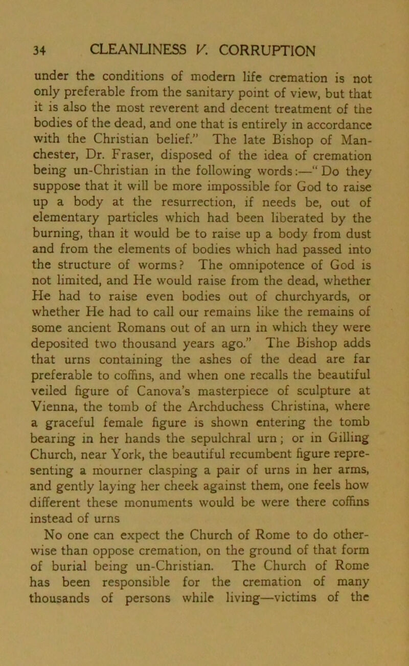 under the conditions of modern life cremation is not only preferable from the sanitary point of view, but that it is also the most reverent and decent treatment of the bodies of the dead, and one that is entirely in accordance with the Christian belief.” The late Bishop of Man- chester, Dr. Fraser, disposed of the idea of cremation being un-Christian in the following words:—“ Do they suppose that it will be more impossible for God to raise up a body at the resurrection, if needs be, out of elementary particles which had been liberated by the burning, than it would be to raise up a body from dust and from the elements of bodies which had passed into the structure of worms? The omnipotence of God is not limited, and He would raise from the dead, whether He had to raise even bodies out of churchyards, or whether He had to call our remains like the remains of some ancient Romans out of an urn in which they were deposited two thousand years ago.” The Bishop adds that urns containing the ashes of the dead are far preferable to coffins, and when one recalls the beautiful veiled figure of Canova’s masterpiece of sculpture at Vienna, the tomb of the Archduchess Christina, where a graceful female figure is shown entering the tomb bearing in her hands the sepulchral urn; or in Gilling Church, near York, the beautiful recumbent figure repre- senting a mourner clasping a pair of urns in her arms, and gently laying her cheek against them, one feels how different these monuments would be were there coffins instead of urns No one can expect the Church of Rome to do other- wise than oppose cremation, on the ground of that form of burial being un-Christian. The Church of Rome has been responsible for the cremation of many thousands of persons while living—victims of the
