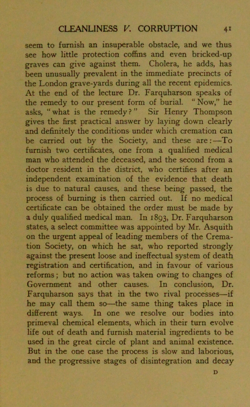 seem to furnish an insuperable obstacle, and we thus see how little protection coffins and even bricked-up graves can give against them. Cholera, he adds, has been unusually prevalent in the immediate precincts of the London grave-yards during all the recent epidemics. At the end of the lecture Dr. Farquharson speaks of the remedy to our present form of burial. “ Now,” he asks, “ what is the remedy ? ” Sir Henry Thompson gives the first practical answer by laying down clearly and definitely the conditions under which cremation can be carried out by the Society, and these are:—To furnish two certificates, one from a qualified medical man who attended the deceased, and the second from a doctor resident in the district, who certifies after an independent examination of the evidence that death is due to natural causes, and these being passed, the process of burning is then carried out. If no medical certificate can be obtained the order must be made by a duly qualified medical man. In 1893, Dr. Farquharson states, a select committee was appointed by Mr. Asquith on the urgent appeal of leading members of the Crema- tion Society, on which he sat, who reported strongly against the present loose and ineffectual system of death registration and certification, and in favour of various reforms; but no action was taken owing to changes of Government and other causes. In conclusion, Dr. Farquharson says that in the two rival processes—if he may call them so—the same thing takes place in different ways. In one we resolve our bodies into primeval chemical elements, which in their turn evolve life out of death and furnish material ingredients to be used in the great circle of plant and animal existence. But in the one case the process is slow and laborious, and the progressive stages of disintegration and decay D