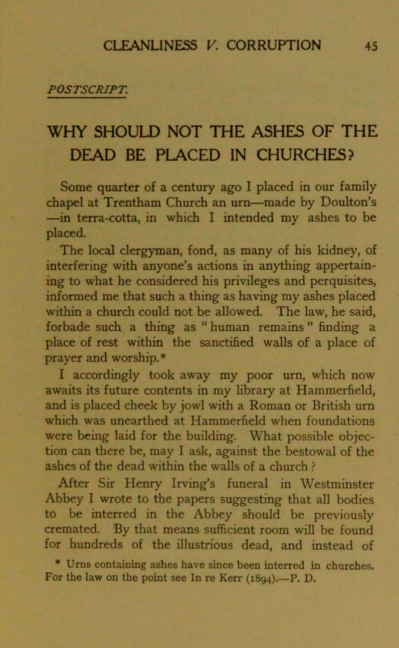 POSTSCRIPT. WHY SHOULD NOT THE ASHES OF THE DEAD BE PLACED IN CHURCHES? Some quarter of a century ago I placed in our family chapel at Trentham Church an urn—made by Doulton’s —in terra-cotta, in which I intended my ashes to be placed. The local clergyman, fond, as many of his kidney, of interfering with anyone’s actions in anything appertain- ing to what he considered his privileges and perquisites, informed me that such a thing as having my ashes placed within a church could not be allowed. The law, he said, forbade such a thing as “ human remains ” finding a place of rest within the sanctified walls of a place of prayer and worship.* I accordingly took away my poor urn, which now awaits its future contents in my library at Hammerfield, and is placed cheek by jowl with a Roman or British urn which was unearthed at Hammerfield when foundations were being laid for the building. What possible objec- tion can there be, may I ask, against the bestowal of the ashes of the dead within the walls of a church ? After Sir Henry Irving’s funeral in Westminster Abbey I wrote to the papers suggesting that all bodies to be interred in the Abbey should be previously cremated. By that means sufficient room will be found for hundreds of the illustrious dead, and instead of * Urns containing ashes have since been interred in churches. For the law on the point see In re Kerr (1894).—P. D.