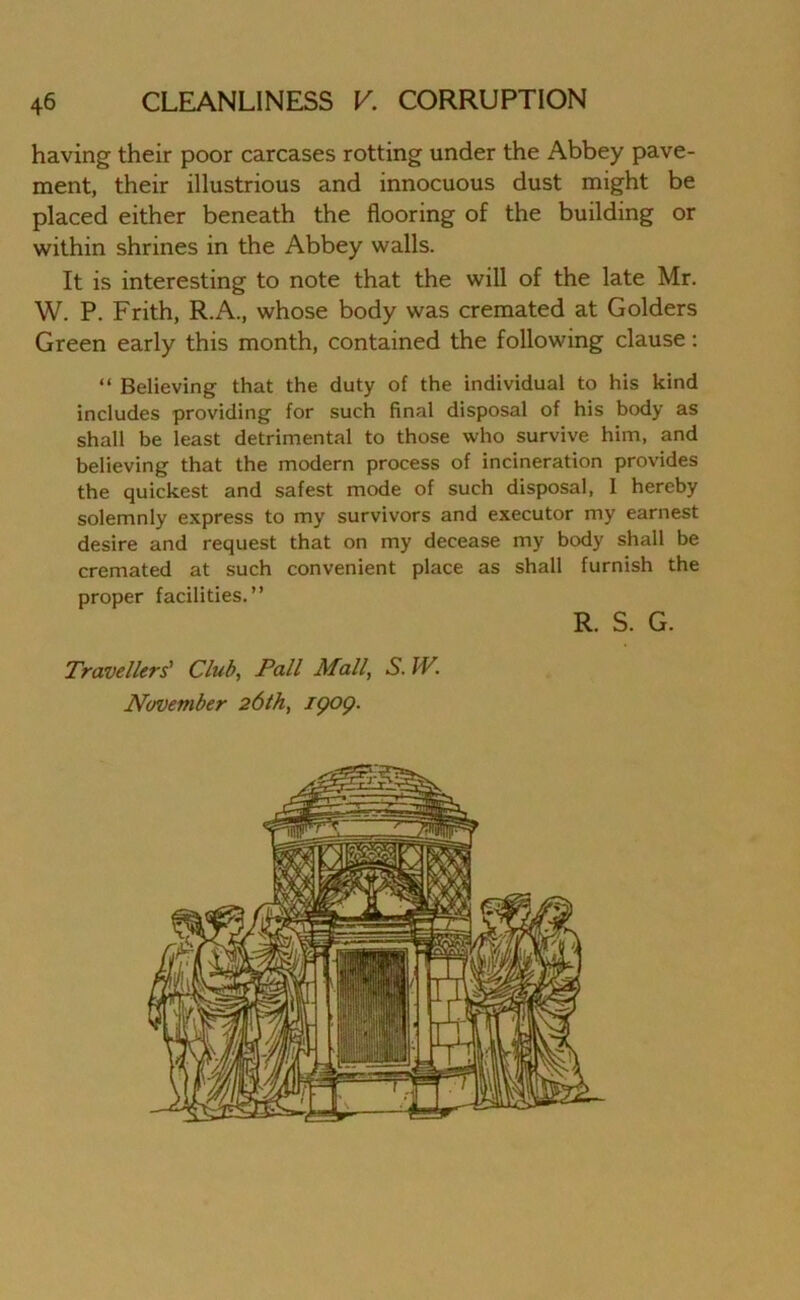having their poor carcases rotting under the Abbey pave- ment, their illustrious and innocuous dust might be placed either beneath the flooring of the building or within shrines in the Abbey walls. It is interesting to note that the will of the late Mr. W. P. Frith, R.A., whose body was cremated at Golders Green early this month, contained the following clause: “ Believing that the duty of the individual to his kind includes providing for such final disposal of his body as shall be least detrimental to those who survive him, and believing that the modern process of incineration provides the quickest and safest mode of such disposal, I hereby solemnly express to my survivors and executor my earnest desire and request that on my decease my body shall be cremated at such convenient place as shall furnish the proper facilities.” R. S. G. Travellers' Club, Pall Mall, S. IV, November 261b, 19OQ.