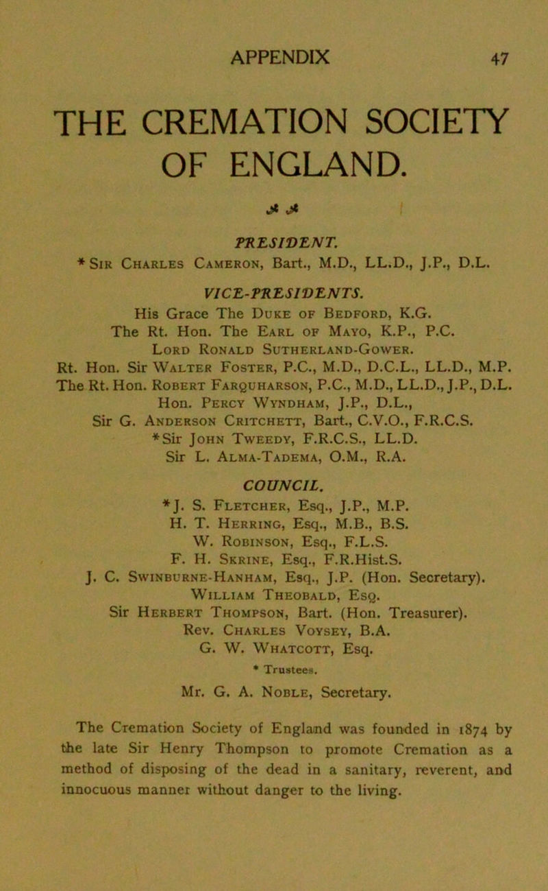 THE CREMATION SOCIETY OF ENGLAND. ** PRESIDENT. * Sir Charles Cameron, Bart., M.D., LL.D., J.P., D.L. VICE-PRESIDENTS. His Grace The Duke of Bedford, K.G. The Rt. Hon. The Earl of Mayo, K.P., P.C. Lord Ronald Sutherland-Gower. Rt. Hon. Sir Walter Foster, P.C., M.D., D.C.L., LL.D., M.P. The Rt. Hon. Robert Farquharson, P.C., M.D., LL.D., J.P., D.L. Hon. Percy Wyndham, J.P., D.L., Sir G. Anderson Critchett, Bart., C.V.O., F.R.C.S. ♦Sir John Tweedy, F.R.C.S., LL.D. Sir L. Alma-Tadema, O.M., R.A. COUNCIL. ♦ J. S. Fletcher, Esq., J.P., M.P. H. T. Herring, Esq., M.B., B.S. W. Robinson, Esq., F.L.S. F. H. Skrine, Esq., F.R.HistS. J. C. Swinburne-Hanham, Esq., J.P. (Hon. Secretary). William Theobald, Esq. Sir Herbert Thompson, Bart. (Hon. Treasurer). Rev. Charles Voysey, B.A. G. W. Whatcott, Esq. * Trustees. Mr. G. A. Noble, Secretary. The Cremation Society of England was founded in 1874 by the late Sir Henry Thompson to promote Cremation as a method of disposing of the dead in a sanitary, reverent, and innocuous manner without danger to the living.