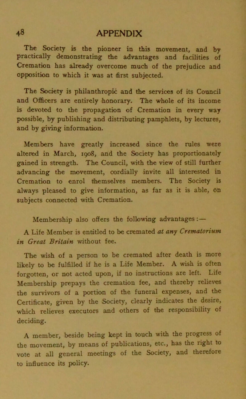 The Society is the pioneer in this movement, and by practically demonstrating the advantages and facilities of Cremation has already overcome much of the prejudice and opposition to which it was at first subjected. The Society is philanthropic and the services of its Council and Officers are entirely honorary. The whole of its income is devoted to the propagation of Cremation in every way possible, by publishing and distributing pamphlets, by lectures, and by giving information. Members have greatly increased since the rules were altered in March, 1908, and the Society has proportionately gained in strength. The Council, with the view of still further advancing the movement, cordially invite all interested in Cremation to enrol themselves members. The Society is always pleased to give information, as far as it is able, on subjects connected with Cremation. Membership also offers the following advantages : — A Life Member is entitled to be cremated at any Crematorium in Great Britain without fee. The wish of a person to be cremated after death is more likely to be fulfilled if he is a Life Member. A wish is often forgotten, or not acted upon, if no instructions are left. Life Membership prepays the cremation fee, and thereby relieves the survivors of a portion of the funeral expenses, and the Certificate, given by the Society, clearly indicates the desire, which relieves executors and others of the responsibility of deciding. A member, beside being kept in touch with the progress of the movement, by means of publications, etc., has the right to vote at all general meetings of the Society, and therefore to influence its policy.