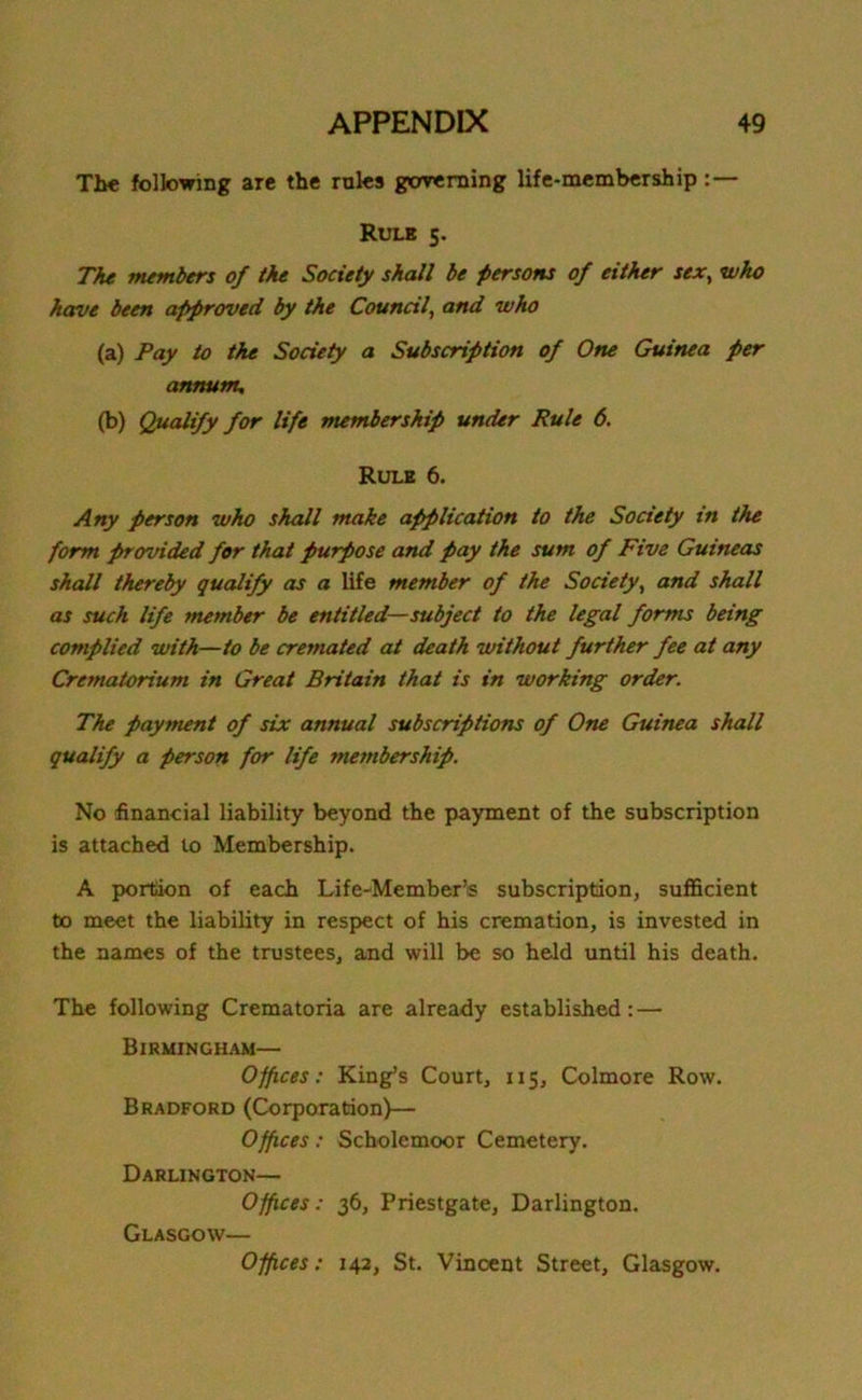 The following are the rales governing life-membership Rule 5. The members of the Society shall be persons of either sex, who have been approved, by the Council, and who (a) Pay to the Society a Subscription of One Guinea per annum, (b) Qualify for life membership under Rule 6. Rule 6. Any person who shall make application to the Society in the form provided for that purpose and pay the sum of Five Guineas shall thereby qualify as a life member of the Society, and shall as such life member be entitled—subject to the legal forms being complied with—to be cremated at death without further fee at any Crematorium in Great Britain that is in working order. The payment of six annual subscriptions of One Guinea shall qualify a person for life membership. No financial liability beyond the payment of the subscription is attached to Membership. A portion of each Life-Member’s subscription, sufficient to meet the liability in respect of his cremation, is invested in the names of the trustees, and will be so held until his death. The following Crematoria are already established: — Birmingham— Offices: King’s Court, 115, Colmore Row. Bradford (Corporation)— Offices: Scholemoor Cemetery. Darlington— Offices: 36, Priestgate, Darlington. Glasgow— Offices: 142, St. Vincent Street, Glasgow.