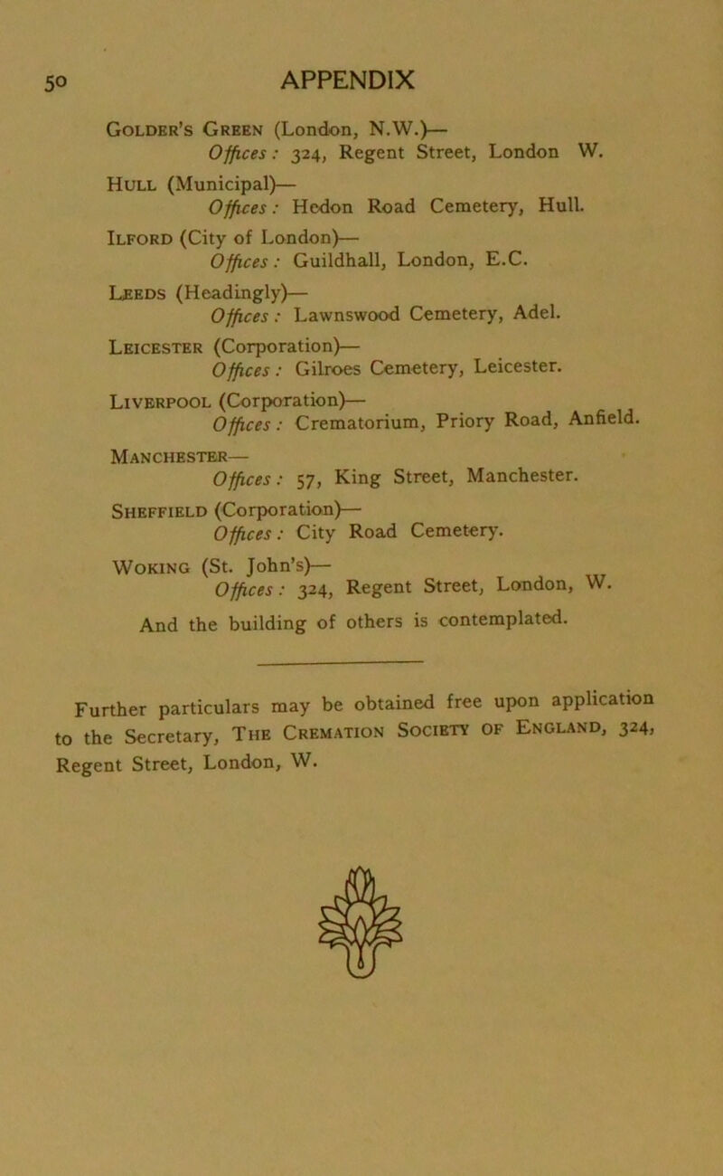 Golder’s Green (London, N.W.)— Offices: 324, Regent Street, London W. Hull (Municipal)— Offices: Hedon Road Cemetery, Hull. Ilford (City of London)— Offices: Guildhall, London, E.C. Leeds (Headingly)— Offices : Lawnswood Cemetery, Adel. Leicester (Corporation)— Offices: Gilroes Cemetery, Leicester. Liverpool (Corporation)— Offices: Crematorium, Priory Road, Anfield. Manchester— Offices: 57, King Street, Manchester. Sheffield (Corporation)— Offices: City Road Cemetery. Woking (St. John’s)— Offices: 324, Regent Street, London, W. And the building of others is contemplated. Further particulars may be obtained free upon application to the Secretary, The Cremation Society of England, 324, Regent Street, London, W.