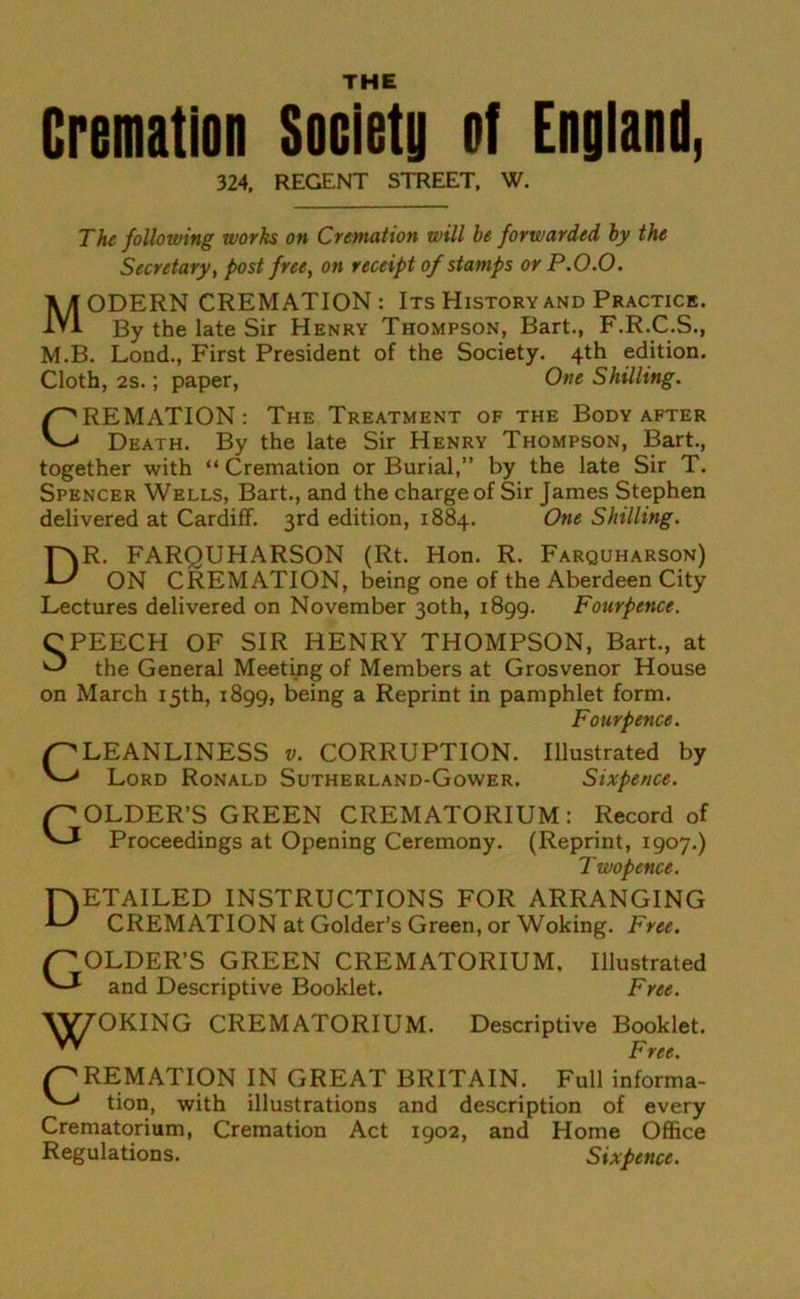 THE Cremation Society of England, 324, REGENT STREET, W. The following works on Cremation will be forwarded by the Secretary, post free, on receipt of stamps or P.O.O. MODERN CREMATION : Its History and Practice. By the late Sir Henry Thompson, Bart., F.R.C.S., M.B. Lond., First President of the Society. 4th edition. Cloth, 2s.; paper, One Shilling. CREMATION : The Treatment of the Body after Death. By the late Sir Henry Thompson, Bart., together with “Cremation or Burial,” by the late Sir T. Spencer Wells, Bart., and the charge of Sir James Stephen delivered at Cardiff. 3rd edition, 1884. One Shilling. DR. FARQUHARSON (Rt. Hon. R. Farquharson) ON CREMATION, being one of the Aberdeen City Lectures delivered on November 30th, 1899. Fourpence. CPEECH OF SIR HENRY THOMPSON, Bart., at ^ the General Meeting of Members at Grosvenor House on March 15th, 1899, being a Reprint in pamphlet form. Fourpence. CLEANLINESS v. CORRUPTION. Illustrated by Lord Ronald Sutherland-Gower. Sixpence. GOLDER’S GREEN CREMATORIUM: Record of Proceedings at Opening Ceremony. (Reprint, 1907.) T wopence. Detailed instructions for arranging CREMATION at Golder’s Green, or Woking. Free. GOLDER’S GREEN CREMATORIUM. Illustrated and Descriptive Booklet. Free. CREMATORIUM. Descriptive Booklet. Free. (CREMATION IN GREAT BRITAIN. Full informa- tion, with illustrations and description of every Crematorium, Cremation Act 1902, and Home Office Regulations. Sixpence. ’JOKING