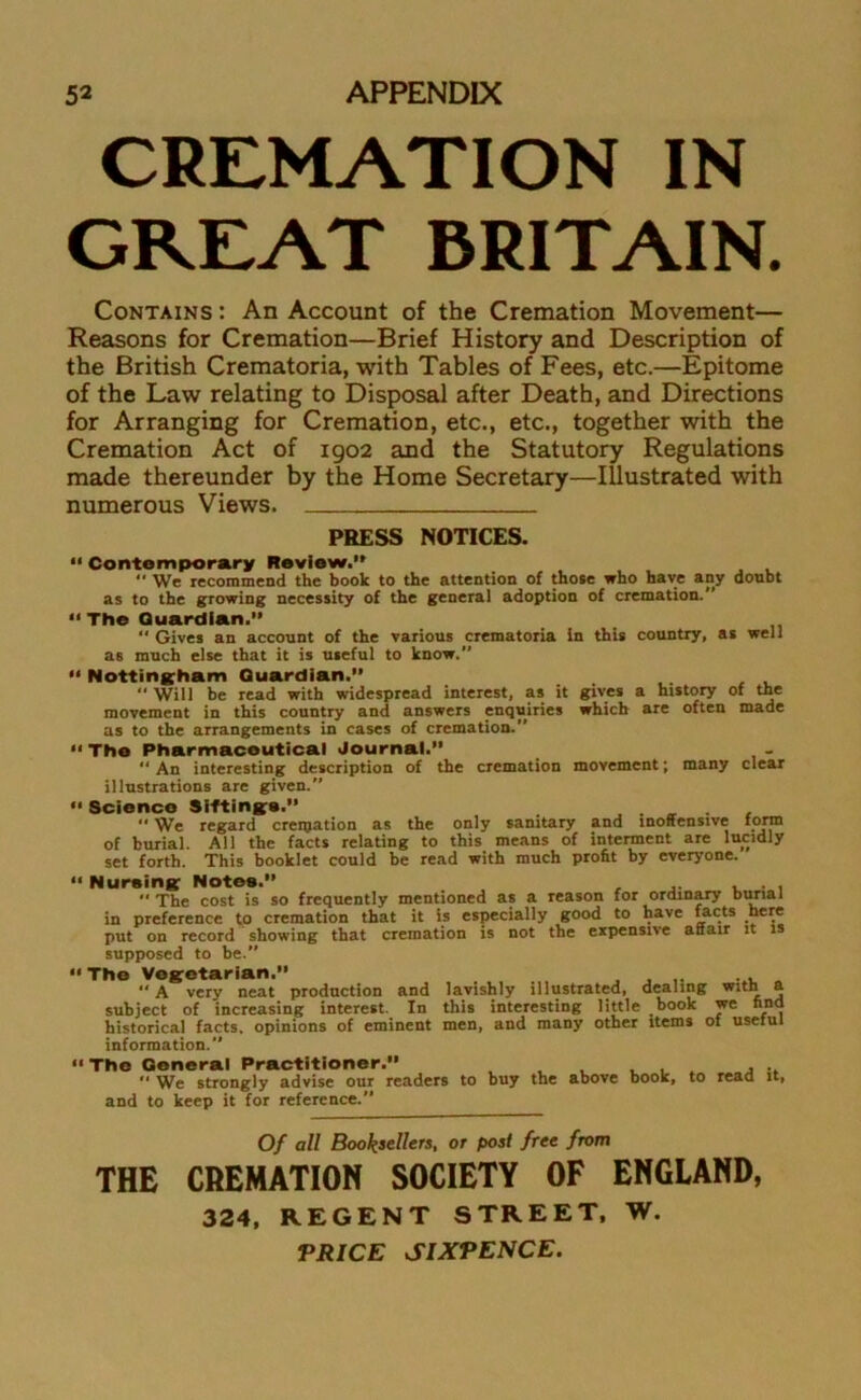 CREMATION IN GREAT BRITAIN. Contains : An Account of the Cremation Movement— Reasons for Cremation—Brief History and Description of the British Crematoria, with Tables of Fees, etc.—Epitome of the Law relating to Disposal after Death, and Directions for Arranging for Cremation, etc., etc., together with the Cremation Act of 1902 and the Statutory Regulations made thereunder by the Home Secretary—Illustrated with numerous Views. PRESS NOTICES. “ Contemporary Review.” “ We recommend the book to the attention of those who have any doubt as to the growing necessity of the general adoption of cremation. “The Guardian.”  Gives an account of the various crematoria in this country, as well as much else that it is useful to know. “ Nottingham Guardian.”  Will be read with widespread interest, as it gives a history of the movement in this country and answers enquiries which are often made as to the arrangements in cases of cremation. “ The Pharmaceutical Journal. “ An interesting description of the cremation movement; many clear illustrations are given.” “ Scienco Siftings.” . “ We regard creipation as the only sanitary and inoffensive form of burial. All the facts relating to this means of interment are lucidly set forth. This booklet could be read with much profit by everyone. “ Nursing Notes.” , . ,  The cost is so frequently mentioned as a reason for ordinary burial in preference to cremation that it is especially good to have facts here put on record showing that cremation is not the expensive anair it is supposed to be.” “ The Vegetarian.” .... . , ... „ ” A very neat production and lavishly illustrated, dealing with a subject of increasing interest. In this interesting little book we find historical facts, opinions of eminent men, and many other items of usetul information. “ The General Practitioner.” ... ,  We strongly advise our readers to buy the above book, to read it, and to keep it for reference. Of all Booksellers, or post free from THE CREMATION SOCIETY OF ENGLAND, 324, REGENT STREET, W. PRICE SIXPENCE.