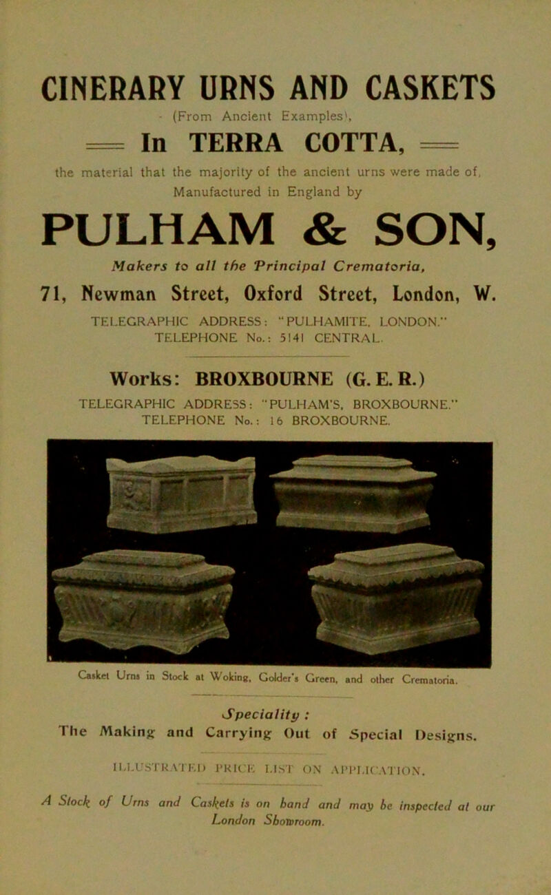 CINERARY URNS AND CASKETS - (From Ancient Examples', = In TERRA COTTA, = the material that the majority of the ancient urns were made of, Manufactured in England by PULHAM & SON, Makers to all the Principal Crematoria, 71, Newman Street, Oxford Street, London, W. TELEGRAPHIC ADDRESS: PULHAMITE, LONDON.” TELEPHONE No.: 5141 CENTRAL. Works: BROXBOURNE (G.E.R.) TELEGRAPHIC ADDRESS: “ PULH AM’S, BROXBOURNE. TELEPHONE No.: 16 BROXBOURNE. Casket Urns in Stock at AX oking, Golder's Green, and other Crematoria. Speciality : The Making and Carrying Out of Special Designs. ILLUSTRATED PRICE LIST ON APPLICATION. A Stock of Urns and Caskets is on hand and may be inspected at our London Showroom.