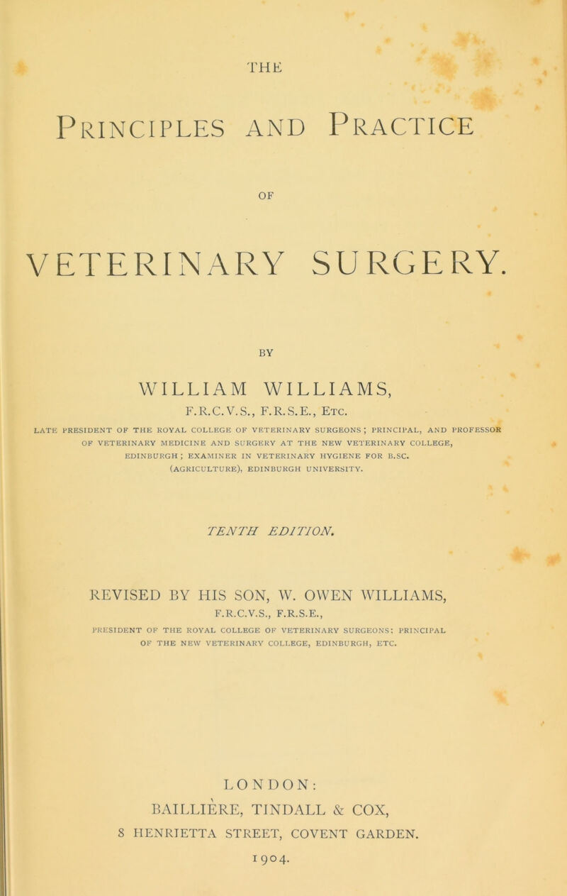 THE Principles and Practice of VETERINARY SURGERY. BY WILLIAM WILLIAMS, F.R.C.V.S., F.R.S.E., Etc. LATE PRESIDENT OF THE ROYAL COLLEGE OF VETERINARY SURGEONS J PRINCIPAL, AND PROFESSOR OF VETERINARY MEDICINE AND SURGERY AT THE NEW VETERINARY COLLEGE, EDINBURGH; EXAMINER IN VETERINARY HYGIENE FOR B.SC. (AGRICULTURE), EDINBURGH UNIVERSITY. TENTH EDITION. REVISED BY HIS SON, W. OWEN WILLIAMS, F.R.C.V.S., F.R.S.E., PRESIDENT OF THE ROYAL COLLEGE OF VETERINARY SURGEONS; PRINCIPAL OF THE NEW VETERINARY COLLEGE, EDINBURGH, ETC. LONDON: BAILLIERE, TINDALL & COX, 8 HENRIETTA STREET, COVENT GARDEN. 1 9°4-
