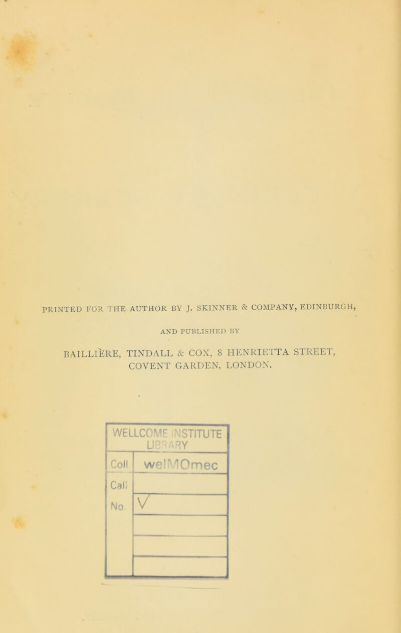 PRINTED FOR THE AUTHOR BY J. SKINNER & COMPANY, EDINBURGH, AND PUBLISHED BY BAILLIERE, TINDALL & COX, 8 HENRIETTA STREET, COVENT GARDEN, LONDON. WELLCOME INSTITUTE LIBRARY Coll welMOmec Call No V