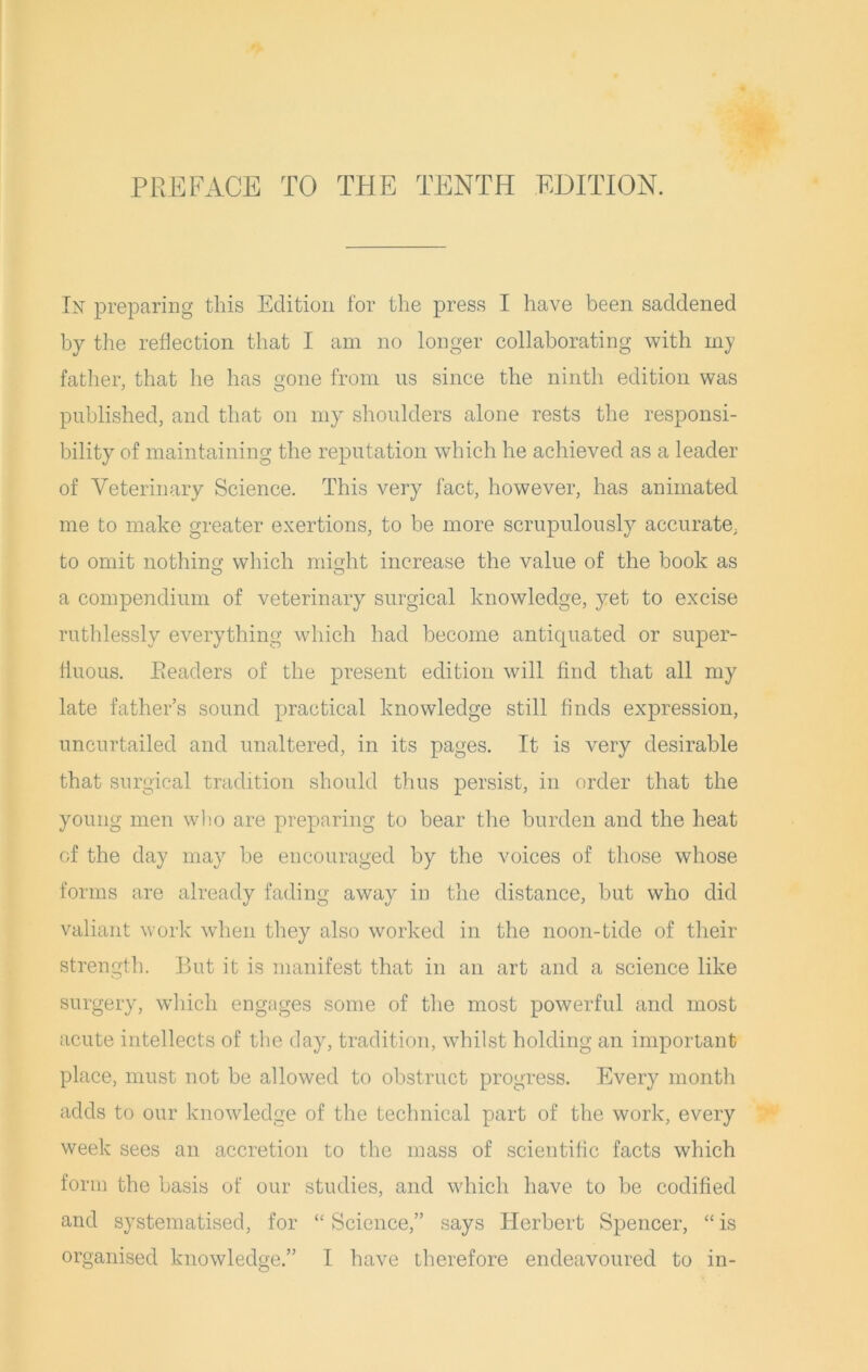 PREFACE TO THE TENTH EDITION. In preparing this Edition for the press I have been saddened by the reflection that I am no longer collaborating with my father, that he has gone from us since the ninth edition was published, and that on my shoulders alone rests the responsi- bility of maintaining the reputation which he achieved as a leader of Veterinary Science. This very fact, however, has animated me to make greater exertions, to be more scrupulously accurate, to omit nothin which might increase the value of the book as a compendium of veterinary surgical knowledge, yet to excise ruthlessly everything which had become antiquated or super- fluous. Readers of the present edition will find that all my late father’s sound practical knowledge still finds expression, uncurtailed and unaltered, in its pages. It is very desirable that surgical tradition should thus persist, in order that the young men who are preparing to bear the burden and the heat of the day may be encouraged by the voices of those whose forms are already fading away in the distance, but who did valiant work when they also worked in the noon-tide of their strength. But it is manifest that in an art and a science like surgery, which engages some of the most powerful and most acute intellects of the day, tradition, whilst holding an important place, must not be allowed to obstruct progress. Every month adds to our knowledge of the technical part of the work, every week sees an accretion to the mass of scientific facts which form the basis of our studies, and which have to be codified and systematised, for “ Science,” says Herbert Spencer, “ is organised knowledge.” I have therefore endeavoured to in-