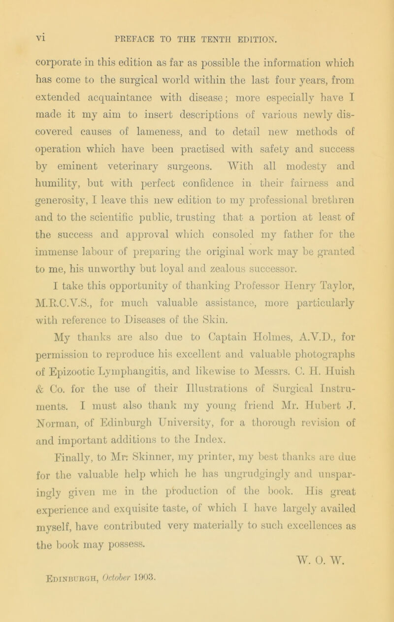 corporate in this edition as far as possible the information which has come to the surgical world within the last four years, from extended acquaintance with disease; more especially have I made it my aim to insert descriptions of various newly dis- covered causes of lameness, and to detail new methods of operation which have been practised with safety and success by eminent veterinary surgeons. With all modesty and humility, but with perfect confidence in their fairness and generosity, I leave this new edition to my professional brethren and to the scientific public, trusting that a portion at least of the success and approval which consoled my father for the immense labour of preparing the original work may be granted to me, his unworthy but loyal and zealous successor. I take this opportunity of thanking Professor Henry Taylor, M.RC.V.S., for much valuable assistance, more particularly with reference to Diseases of the Skin. My thanks are also due to Captain Holmes, A.Y.D., for permission to reproduce his excellent and valuable photographs of Epizootic Lymphangitis, and likewise to Messrs. C. H. Huisli & Co. for the use of their Illustrations of Surgical Instru- ments. I must also thank my young friend Mr. Hubert J. Norman, of Edinburgh University, for a thorough revision of and important additions to the Index. Finally, to Mr: Skinner, my printer, my best thanks are due for the valuable help which he has ungrudgingly and unspar- ingly given me in the production of the book. His great experience and exquisite taste, of which I have largely availed myself, have contributed very materially to such excellences as the book may possess. W. 0. w. Edinburgh, October 1903.