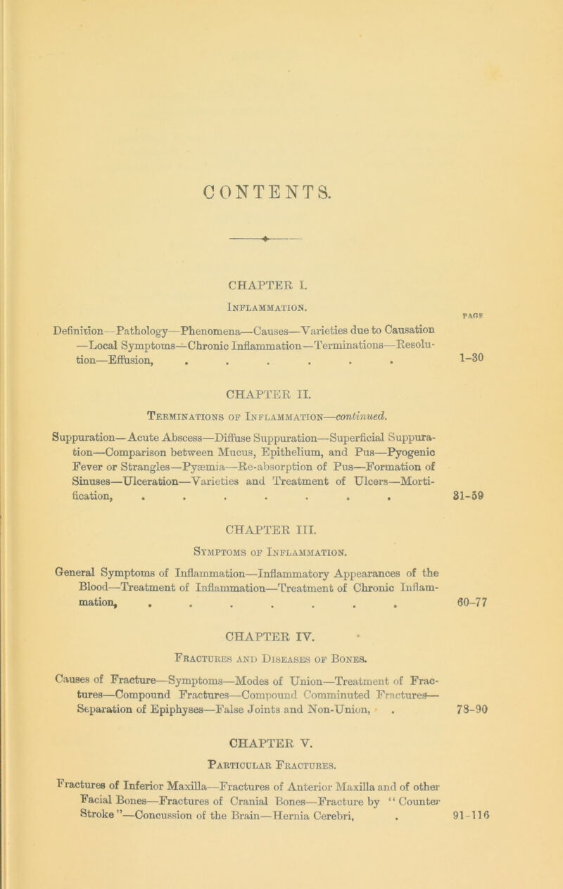 CONTENTS. CHAPTER L Inflammation. Definition—Pathology—Phenomena—Causes—Varieties due to Causation —Local Symptoms—Chronic Inflammation—Terminations—Resolu- tion—Effusion, ...... CHAPTER II. Terminations of Inflammation—continued. Suppuration—Acute Abscess—Diffuse Suppuration—Superficial Suppura- tion—Comparison between Mucus, Epithelium, and Pus—Pyogenic Fever or Strangles—Pyaemia—Re-absorption of Pus—Formation of Sinuses—Ulceration—Varieties and Treatment of Ulcers—Morti- fication, ....... CHAPTER III. Symptoms of Inflammation. General Symptoms of Inflammation—Inflammatory Appearances of the Blood—Treatment of Inflammation—Treatment of Chronic Inflam- mation, ....... CHAPTER IV. Fractures and Diseases of Bones. Causes of Fracture—Symptoms—Modes of Union—Treatment of Frac- tures—Compound Fractures—Compound Comminuted Fractures— Separation of Epiphyses—False Joints and Non-Union, CHAPTER V. Particular Fractures. Fractures of Inferior Maxilla—Fractures of Anterior Maxilla and of other Facial Bones—Fractures of Cranial Bones—Fracture by “Counter Stroke ”—Concussion of the Brain—Hernia Cerebri, PAOF 1-30 31-59 60-77 73-90 91-116