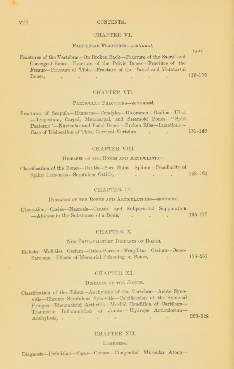 CHAPTER VI. Particular Fractures—continued. Fractures of the Vertebrae—On Broken Back—Fracture of the Sacral and Coccygeal Bones—Fracture of the Pelvic Bones—Fracture of the Femur—Fracture of Tibia—Fracture of the Tarsal and Metatarsal Bones, ....... CHAPTER VII. Particular Fractures—continued. Fractures of Scapula—Humerus—Condyles—Olecranon—Radius—Ulna —Trapezium, Carpal, Metacarpal, and Sesamoid Bones—“Split Pasterns ”—Navicular and Pedal Bones—Broken Ribs—Luxation* - Case of Dislocation of Third Cervical Vertebra, CHAPTER VIII. Diseases of the Bones and Articulation;'. Classification of the Bones—Ostitis—Sore Shins—Splints—Peculiarity of Splint Lameness—Scrofulous Ostitis, CHAPTER JX. Diseases of the Bones and Articulations—continued. Ulceration—Caries—Necrosis—Central and Subperiostal Suppuration —Abscess in the Substance of a Bone, CHAPTER X. Non-Inflammatory Diseases of Bones. Rickets—Mollities Ossium—Osteo-Porosis—Fragilitus Ossiuin— Dsteo- Sarcoma—Effects of Mercurial Poisoning on Bones, CHAPTER XI. Diseases of the Joints. Classification of the Joints—Anchylosis of the Vertebrae—Acute Syno- vitis-Chronic Scrofulous Synovitis—Calcification of the Synovial Fringes—Rheumatoid Arthritis—Morbid Condition of Cartilage- Traumatic Inflammation of Joints — Hydrops Articulorum— Anchylosis, ..•••*• CHAPTER XII. Lameness. Diagnosis—Definition—Signs—Causes—Congenital Muscular Atony— > i 117-120 131-146 148-194 165-177 178-20 203-226