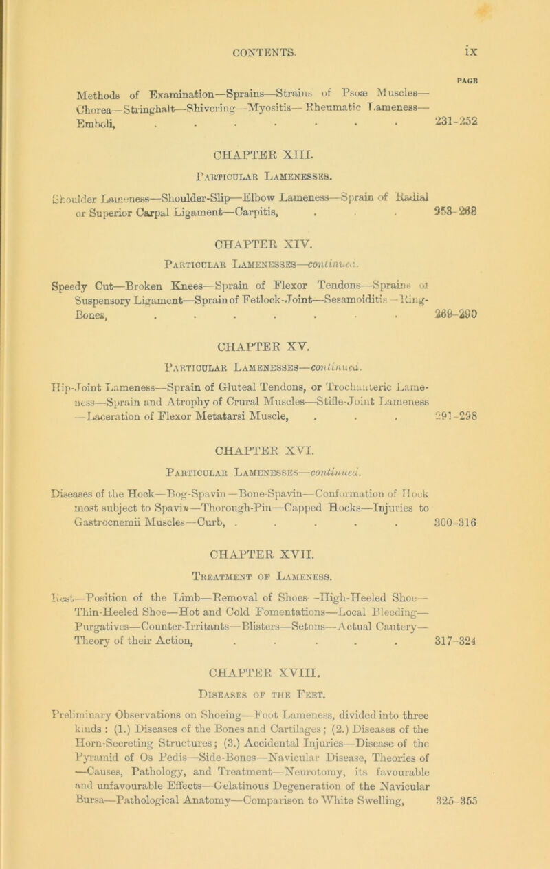 Methods of Examination—Sprains—Strains of Psoas Muscles— Chorea— Stringhalt—Shivering—Myositis— Pheumatic T.ameness— Emboli, ....... CHAPTER XIII. Particular Lamenesses. Ghoulder Lameness—Shoulder-Slip—Elbow Lameness—Sprain of Radial or Superior Carpal Ligament—Carpitis, CHAPTER XIV. Particular Lamenesses—continued. Speedy Cut—Broken Knees—Sprain of Elexor Tendons—Sprains oi Suspensory Ligament—Sprain of Fetlock-Joint—Sesamoiditis -Ring- Bones, ....... CHAPTER XV. Particular Lamenesses—continueu. Hip-Joint Lameness—Sprain of Gluteal Tendons, or Trochanteric Lame- ness—Sprain and Atrophy of Crural Muscles—-Stifle-Joint Lameness —Laceration of Flexor Metatarsi Muscle, CHAPTER XVI. Particular Lamenesses—continued. Diseases of the Hock—Bog-Spavin—Bone-Spavin—Conformation of Hock most subject to Spavin —Thorough-Pin—Capped Hocks—Injuries to Gastrocnemii Muscles—Curb, ..... CHAPTER XVII. Treatment of Lameness. Rest—Position of the Limb—Removal of Shoes- -High-Heeled Shoe— Thin-Heeled Shoe—Hot and Cold Fomentations—Local Bleeding— Purgatives—Counter-Irritants—Blisters—Setons—Actual Cautery— Theory of their Action, ..... CHAPTER XVIII. Diseases of the Feet. Preliminary Observations on Shoeing—Foot Lameness, divided into three kinds : (1.) Diseases of the Bones and Cartilages; (2.) Diseases of the Horn-Secreting Structures; (3.) Accidental Injuries—Disease of the Pyramid of Os Pedis—Side-Bones—Navicular Disease, Theories of —Causes, Pathology, and Treatment—Neurotomy, its favourable and unfavourable Effects—Gelatinous Degeneration of the Navicular Bursa—Pathological Anatomy—Comparison to White Swelling, pa<;b 231-252 358-268 266-200 291-298 300-316 317-324 325-355