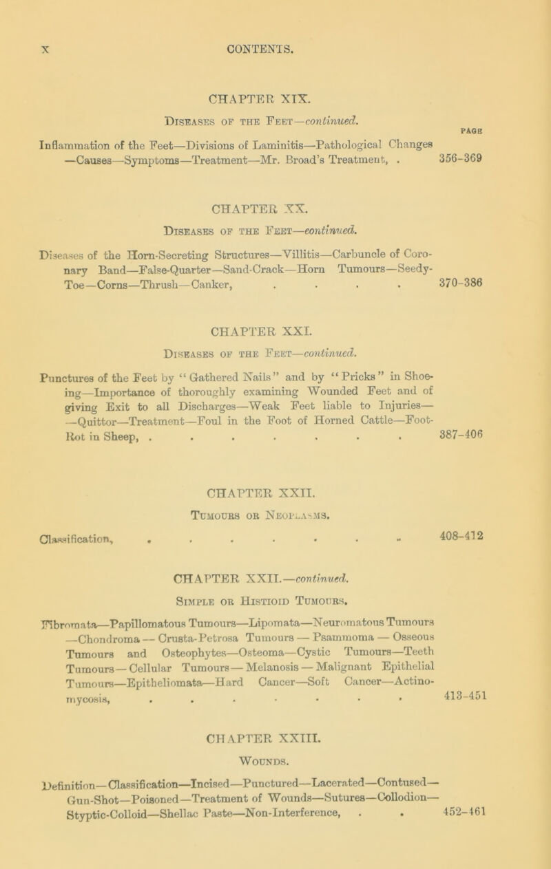CHAPTER XIX. Diseases of the Feet—continued. Inflammation of the Feet—Divisions of Laminitis—Pathological Changes —Causes—Symptoms—Treatment—Mr. Broad’s Treatment, . CHAPTER XX. Diseases of the Feet—continued. Diseases of the Horn-Secreting Structures—Villitis—Carbuncle of Coro- nary Band—False-Quarter—Sand-Crack—Horn Tumours—Seedy- Toe—Corns—Thrush—Canker, .... CHAPTER XXI. Diseases of the Feet—continued. Punctures of the Feet by “ Gathered Nails” and by “Pricks” in Shoe- ing—Importance of thoroughly examining Wounded Feet and of giving Exit to all Discharges—Weak Feet liable to Injuries— —Quittor—Treatment—Foul in the Boot of Horned Cattle—Foot- Rot in Sheep, ....... CHAPTER XXII. Tumours or Neoplasms. Classification, CHAPTER XXII.—continued. Simple or Histioid Tumours. Fibromata—Papillomatous Tumours—Lipomata—Neuromatous Tumours Chondroma — Crusta-Petrosa Tumours — Psammoma — Osseous Tumours and Osteophytes—Osteoma—Cystic Tumours—Teeth Tumours—Cellular Tumours—Melanosis — Malignant Epithelial Tumours—Epitheliomata—Hard Cancer—Soft Cancer—Actino- mycosis, ..••••* CHAPTER XXIII. Wounds. Definition—Classification—Incised—Punctured—Lacerated—Contused Gun-Shot—Poisoned—Treatment of Wounds—Sutures—Collodion Styptic-Colloid—Shellac Paste—Non-Interference, page 356-369 370-386 387-406 408-412 413-451 452-461