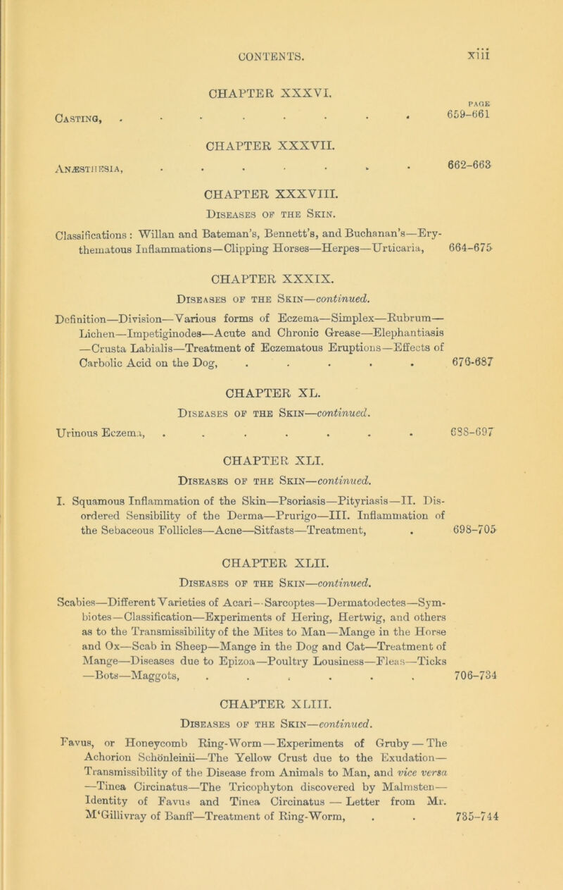 Casting, CHAPTER XXXVI. PAGE 659-661 CHAPTER XXXVII. Anesthesia, 662-663 CHAPTER XXXVIII. Diseases oe the Skin. Classifications : Willan and Bateman’s, Bennett’s, and Buchanan’s—Ery- thematous Inflammations—Clipping Horses—Herpes—Urticaria, 664-675- CHAPTER XXXIX. Diseases op the Skin—continued. Definition—Division—Various forms of Eczema—Simplex—Rubrum— Lichen—Impetiginodes—Acute and Chronic Grease—Elephantiasis —Crusta Labialis—Treatment of Eczematous Eruptions—Effects of Carbolic Acid on the Dog, ..... 676-687 CHAPTER XL. Diseases op the Skin—continued. Urinous Eczema, ....... C8S-697 CHAPTER XLI. Diseases op the Skin—continued. I. Squamous Inflammation of the Skin—Psoriasis—Pityriasis—II. Dis- ordered Sensibility of the Derma—Prurigo—III. Inflammation of the Sebaceous Follicles—Acne—Sitfasts—Treatment, . 698-705 CHAPTER XLII. Diseases op the Skin—continued. Scabies—Different Varieties of Acari—Sarcoptes—Dermatodectes—Sym- biotes—Classification—Experiments of Hering, Hertwig, and others as to the Transmissibility of the Mites to Man—Mange in the Horse and Ox—Scab in Sheep—Mange in the Dog and Cat—Treatment of Mange—Diseases due to Epizoa—Poultry Lousiness—Fleas—Ticks —Bots—Maggots, ...... 706-734 CHAPTER X LIII. Diseases op the Skin—continued. Favus, or Honeycomb Ring-Worm — Experiments of Gruby — The Achorion Schonleinii—The Yellow Crust due to the Exudation— Transmissibility of the Disease from Animals to Man, and vice versa —Tinea Circinatus—The Tricophyton discovered by Malmsten— Identity of Favus and Tinea Circinatus — Letter from Mr. M'Gillivray of Banff—Treatment of Ring-Worm, . . 735-744