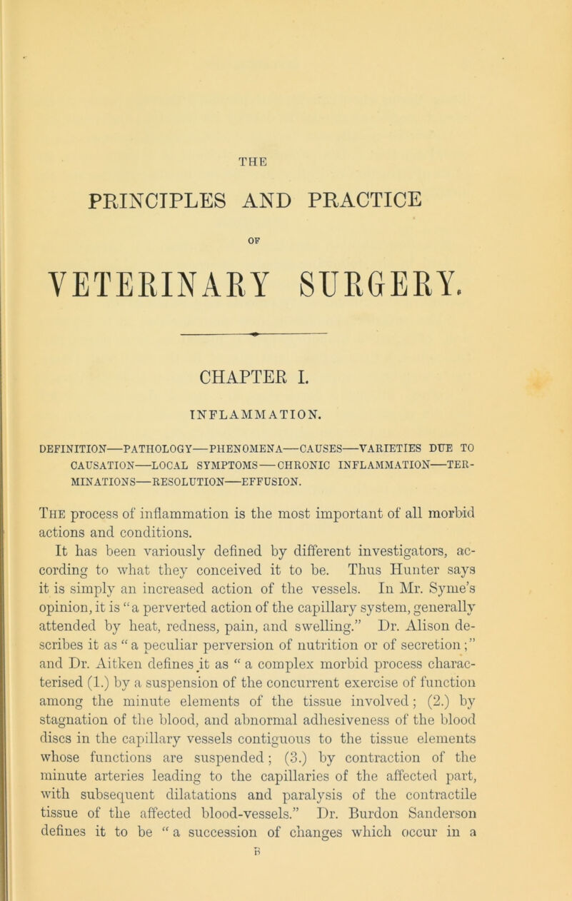 THE PRINCIPLES AND PRACTICE OF VETERINARY SURGERY. CHAPTER I. INFLAMMATION. DEFINITION—PATHOLOGY—PHENOMENA—CAUSES VARIETIES DUE TO CAUSATION LOCAL SYMPTOMS CHRONIC INFLAMMATION TER- MINATIONS—RESOLUTION EFFUSION. The process of inflammation is the most important of all morbid actions and conditions. It has been variously defined by different investigators, ac- cording to what they conceived it to be. Thus Hunter says it is simply an increased action of the vessels. In Mr. Syme’s opinion, it is “a perverted action of the capillary system, generally attended by heat, redness, pain, and swelling.” Dr. Alison de- scribes it as “ a peculiar perversion of nutrition or of secretion ; ” and Dr. Aitken defines gt as “ a complex morbid process charac- terised (1.) by a suspension of the concurrent exercise of function among the minute elements of the tissue involved; (2.) by stagnation of the blood, and abnormal adhesiveness of the blood discs in the capillary vessels contiguous to the tissue elements whose functions are suspended; (3.) by contraction of the minute arteries leading to the capillaries of the affected part, with subsequent dilatations and paralysis of the contractile tissue of the affected blood-vessels.” Dr. Burdon Sanderson defines it to be “ a succession of changes which occur in a n