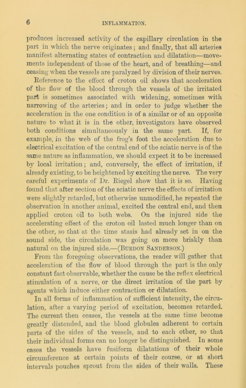 produces increased activity of the capillary circulation in the part in which the nerve originates; and finally, that all arteries manifest alternating states of contraction and dilatation—move- ments independent of those of the heart, and of breathing—and ceasing when the vessels are paralyzed by division of their nerves. Reference to the effect of croton oil shows that acceleration of the flow of the blood through the vessels of the irritated part is sometimes associated with widening, sometimes with narrowing of the arteries; and in order to judge whether the acceleration in the one condition is of a similar or of an opposite nature to what it is in the other, investigators have observed both conditions simultaneously in the same part. If, for example, in the web of the frog’s foot the acceleration due to electrical excitation of the central end of the sciatic nerve is of the same nature as inflammation, we should expect it to be increased by local irritation; and, conversely, the effect of irritation, if already existing, to be heightened by exciting the nerve. The very careful experiments of L)r. Riegel show that it is so. Having found that after section of the sciatic nerve the effects of irritation were slightly retarded, but otherwise unmodified, he repeated the observation in another animal, excited the central end, and then applied croton oil to both webs. On the injured side the accelerating effect of the croton oil lasted much longer than on the other, so that at the time stasis had already set in on the sound side, the circulation was going on more briskly than natural on the injured side.—(Burdon Sanderson.) From the foregoing observations, the reader will gather that acceleration of the flow of blood through the part is the only constant fact observable, whether the cause be the reflex electrical stimulation of a nerve, or the direct irritation of the part by agents which induce either contraction or dilatation. In all forms of inflammation of sufficient intensity, the circu- lation, after a varying period of excitation, becomes retarded. The current then ceases, the vessels at the same time become greatly distended, and the blood globules adherent to certain parts of the sides of the vessels, and to each other, so that their individual forms can no longer be distinguished. In some cases the vessels have fusiform dilatations of their whole circumference at certain points of their course, or at short intervals pouches sprout from the sides of their walls. These