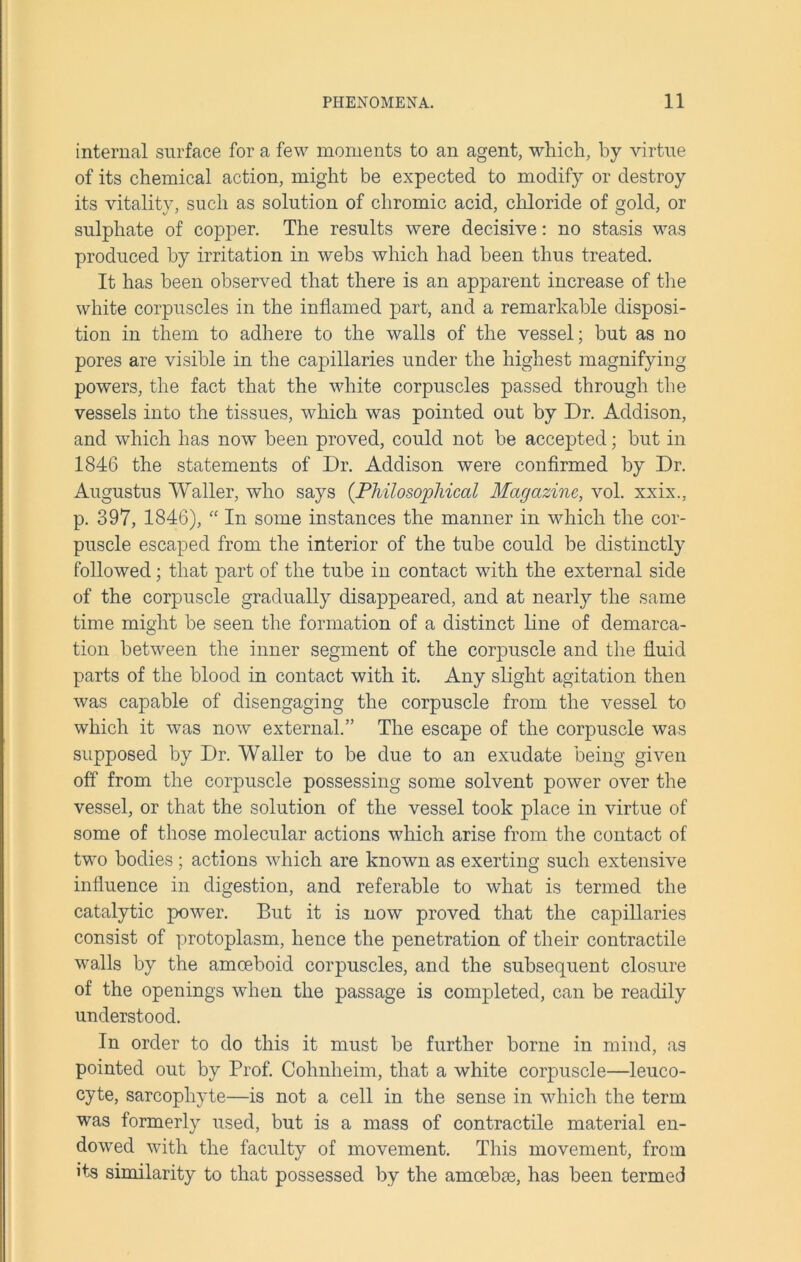 internal surface for a few moments to an agent, which, by virtue of its chemical action, might be expected to modify or destroy its vitality, such as solution of chromic acid, chloride of gold, or sulphate of copper. The results were decisive: no stasis was produced by irritation in webs which had been thus treated. It has been observed that there is an apparent increase of the white corpuscles in the inflamed part, and a remarkable disposi- tion in them to adhere to the walls of the vessel; but as no pores are visible in the capillaries under the highest magnifying powers, the fact that the white corpuscles passed through the vessels into the tissues, which was pointed out by Dr. Addison, and which has now been proved, could not be accepted; but in 1846 the statements of Dr. Addison were confirmed by Dr. Augustus Waller, who says (Philosophical Magazine, vol. xxix., p. 397, 1846), “ In some instances the manner in which the cor- puscle escaped from the interior of the tube could be distinctly followed; that part of the tube in contact with the external side of the corpuscle gradually disappeared, and at nearly the same time might be seen the formation of a distinct line of demarca- tion between the inner segment of the corpuscle and the fluid parts of the blood in contact with it. Any slight agitation then was capable of disengaging the corpuscle from the vessel to which it was now external.” The escape of the corpuscle was supposed by Dr. Waller to be due to an exudate being given off from the corpuscle possessing some solvent power over the vessel, or that the solution of the vessel took place in virtue of some of those molecular actions which arise from the contact of two bodies; actions which are known as exerting such extensive influence in digestion, and referable to what is termed the catalytic power. But it is now proved that the capillaries consist of protoplasm, hence the penetration of their contractile walls by the amoeboid corpuscles, and the subsequent closure of the openings when the passage is completed, can be readily understood. In order to do this it must be further borne in mind, as pointed out by Prof. Cohnheim, that a white corpuscle—leuco- cyte, sarcophyte—is not a cell in the sense in which the term was formerly used, but is a mass of contractile material en- dowed with the faculty of movement. This movement, from its similarity to that possessed by the amoebae, has been termed