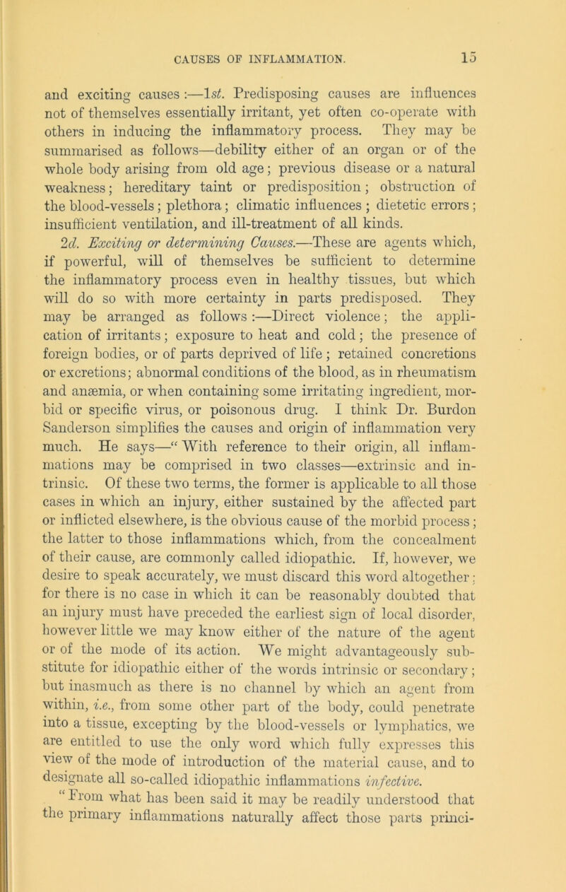 and exciting causes :—ls£. Predisposing causes are influences not of themselves essentially irritant, yet often co-operate with others in inducing the inflammatory process. They may be summarised as follows—debility either of an organ or of the whole body arising from old age; previous disease or a natural weakness; hereditary taint or predisposition; obstruction of the blood-vessels; plethora; climatic influences ; dietetic errors ; insufficient ventilation, and ill-treatment of all kinds. 2cl. Exciting or determining Causes.—These are agents which, if powerful, will of themselves be sufficient to determine the inflammatory process even in healthy tissues, but which will do so with more certainty in parts predisposed. They may be arranged as follows :—Direct violence; the appli- cation of irritants; exposure to heat and cold; the presence of foreign bodies, or of parts deprived of life ; retained concretions or excretions; abnormal conditions of the blood, as in rheumatism and anaemia, or when containing some irritating ingredient, mor- bid or specific virus, or poisonous drug. I think Dr. Burdon Sanderson simplifies the causes and origin of inflammation very much. He says—“ With reference to their origin, all inflam- mations may be comprised in two classes—extrinsic and in- trinsic. Of these two terms, the former is applicable to all those cases in which an injury, either sustained by the affected part or inflicted elsewhere, is the obvious cause of the morbid process; the latter to those inflammations which, from the concealment of their cause, are commonly called idiopathic. If, however, we desire to speak accurately, we must discard this word altogether; for there is no case in which it can be reasonably doubted that an injury must have preceded the earliest sign of local disorder, however little we may know either of the nature of the agent or of the mode of its action. We might advantageously sub- stitute for idiopathic either of the words intrinsic or secondary; but inasmuch as there is no channel by which an agent from within, i.e., from some other part of the body, could penetrate into a tissue, excepting by the blood-vessels or lymphatics, we are entitled to use the only word which fully expresses this view of the mode of introduction of the material cause, and to designate all so-called idiopathic inflammations infective. “ I rom what has been said it may be readily understood that the primary inflammations naturally affect those parts princi-