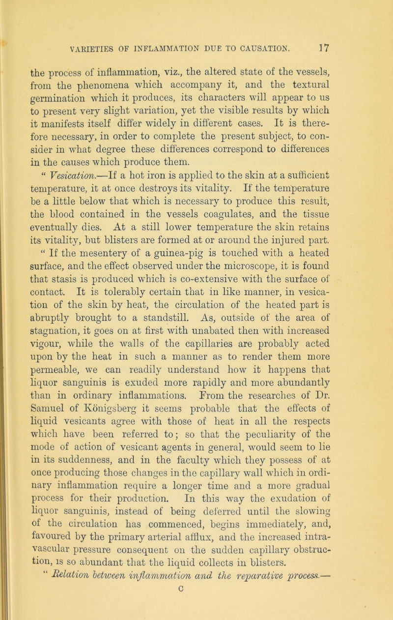 the process of inflammation, viz., the altered state of the vessels, from the phenomena which accompany it, and the textural germination which it produces, its characters will appear to us to present very slight variation, yet the visible results by which it manifests itself differ widely in different cases. It is there- fore necessary, in order to complete the present subject, to con- sider in what degree these differences correspond to differences in the causes which produce them. “ Vesication.—If a hot iron is applied to the skin at a sufficient temperature, it at once destroys its vitality. If the temperature be a little below that which is necessary to produce this result, the blood contained in the vessels coagulates, and the tissue eventually dies. At a still lower temperature the skin retains its vitality, but blisters are formed at or around the injured part. “ If the mesentery of a guinea-pig is touched with a heated surface, and the effect observed under the microscope, it is found that stasis is produced which is co-extensive with the surface of contact. It is tolerably certain that in like manner, in vesica- tion of the skin by heat, the circulation of the heated part is abruptly brought to a standstill. As, outside of the area of stagnation, it goes on at first with unabated then with increased vigour, while the walls of the capillaries are probably acted upon by the heat in such a manner as to render them more permeable, we can readily understand how it happens that liquor sanguinis is exuded more rapidly and more abundantly than in ordinary inflammations. From the researches of Dr. Samuel of Konigsberg it seems probable that the effects of liquid vesicants agree with those of heat in all the respects which have been referred to; so that the peculiarity of the mode of action of vesicant agents in general, would seem to lie in its suddenness, and in the faculty which they possess of at once producing those changes in the capillary wall which in ordi- nary inflammation require a longer time and a more gradual process for their production. In this way the exudation of liquor sanguinis, instead of being deferred until the slowing of the circulation has commenced, begins immediately, and, favoured by the primary arterial afflux, and the increased intra- vascular pressure consequent on the sudden capillary obstruc- tion, is so abundant that the liquid collects in blisters. “ delation between inflammation and the reparative process.— C