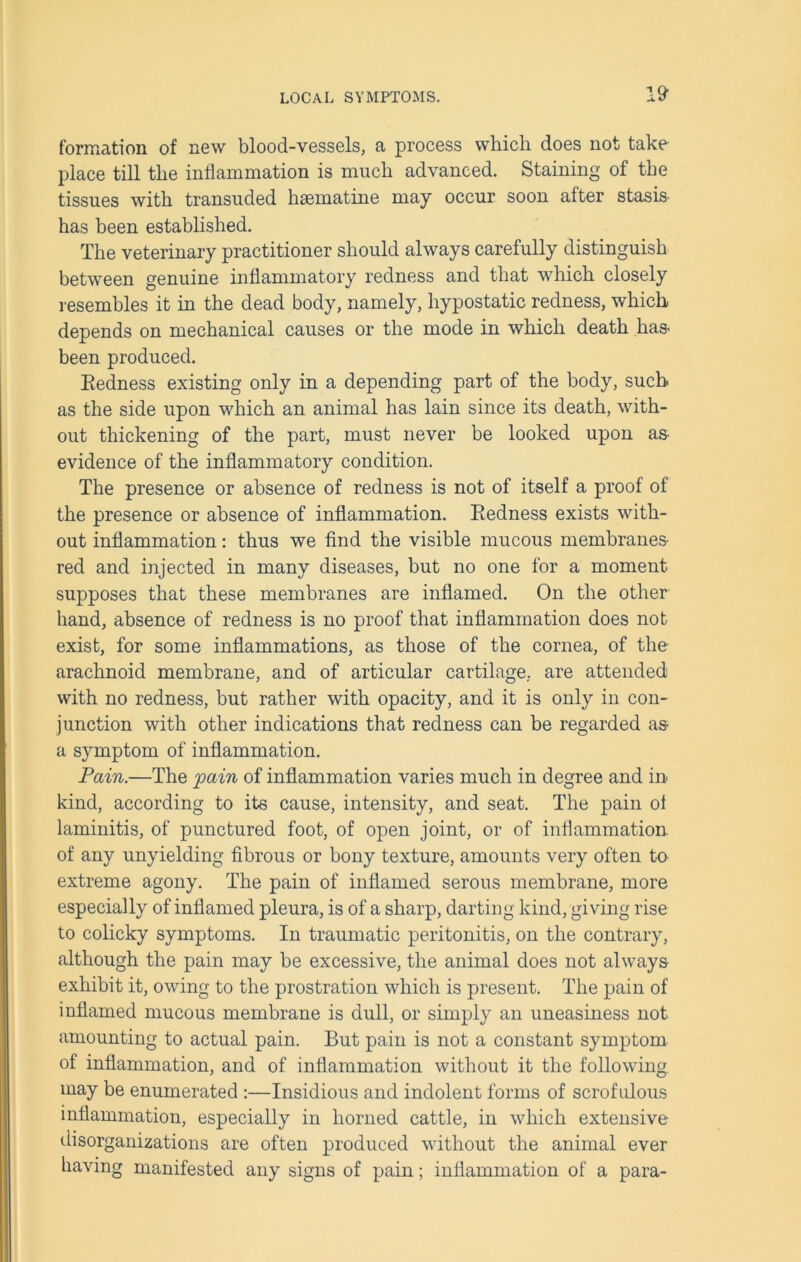 formation of new blood-vessels, a process which does not take place till the inflammation is much advanced. Staining of the tissues with transuded hsematine may occur soon after stasis has been established. The veterinary practitioner should always carefully distinguish between genuine inflammatory redness and that which closely resembles it in the dead body, namely, hypostatic redness, which depends on mechanical causes or the mode in which death has> been produced. Redness existing only in a depending part of the body, such as the side upon which an animal has lain since its death, with- out thickening of the part, must never be looked upon as evidence of the inflammatory condition. The presence or absence of redness is not of itself a proof of the presence or absence of inflammation. Redness exists with- out inflammation: thus we find the visible mucous membranes- red and injected in many diseases, but no one for a moment supposes that these membranes are inflamed. On the other hand, absence of redness is no proof that inflammation does not exist, for some inflammations, as those of the cornea, of the arachnoid membrane, and of articular cartilage, are attended with no redness, but rather with opacity, and it is only in con- junction with other indications that redness can be regarded as a symptom of inflammation. Pain.—The pain of inflammation varies much in degree and in kind, according to its cause, intensity, and seat. The pain ol laminitis, of punctured foot, of open joint, or of inflammation of any unyielding fibrous or bony texture, amounts very often ta extreme agony. The pain of inflamed serous membrane, more especially of inflamed pleura, is of a sharp, darting kind, giving rise to colicky symptoms. In traumatic peritonitis, on the contrary, although the pain may be excessive, the animal does not always- exhibit it, owing to the prostration which is present. The pain of inflamed mucous membrane is dull, or simply an uneasiness not amounting to actual pain. But pain is not a constant symptom of inflammation, and of inflammation without it the following may be enumerated :—Insidious and indolent forms of scrofulous inflammation, especially in horned cattle, in which extensive disorganizations are often produced without the animal ever having manifested any signs of pain; inflammation of a para-