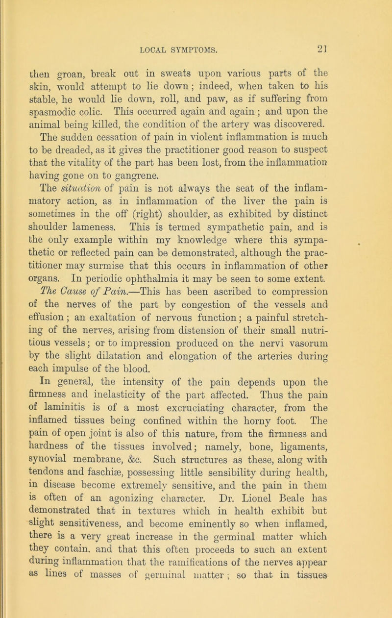 ilien groan, break out in sweats upon various parts of the skin, would attempt to lie down ; indeed, when taken to his stable, he would lie down, roll, and paw, as if suffering from spasmodic colic. This occurred again and again ; and upon the animal being killed, the condition of the artery was discovered. The sudden cessation of pain in violent inflammation is much to be dreaded, as it gives the practitioner good reason to suspect that the vitality of the part has been lost, from the inflammation having gone on to gangrene. The situation of pain is not always the seat of the inflam- matory action, as in inflammation of the liver the pain is sometimes in the off (right) shoulder, as exhibited by distinct shoulder lameness. This is termed sympathetic pain, and is the only example within my knowledge where this sympa- thetic or reflected pain can be demonstrated, although the prac- titioner may surmise that this occurs in inflammation of other organs. In periodic ophthalmia it may be seen to some extent. The Cause of Pain.—This has been ascribed to compression of the nerves of the part by congestion of the vessels and effusion; an exaltation of nervous function; a painful stretch- ing of the nerves, arising from distension of their small nutri- tious vessels; or to impression produced on the nervi vasorum by the slight dilatation and elongation of the arteries during each impulse of the blood. In general, the intensity of the pain depends upon the firmness and inelasticity of the part affected. Thus the pain of laminitis is of a most excruciating character, from the inflamed tissues being confined within the horny foot. The pain of open joint is also of this nature, from the firmness and hardness of the tissues involved; namely, bone, ligaments, synovial membrane, &c. Such structures as these, along with tendons and faschise, possessing little sensibility during health, in disease become extremely sensitive, and the pain in them is often of an agonizing character. Dr. Lionel Beale has demonstrated that in textures which in health exhibit but slight sensitiveness, and become eminently so when inflamed, there is a very great increase in the germinal matter which they contain, and that this often proceeds to such an extent during inflammation that the ramifications of the nerves appear as lines of masses of uerminal matter: so that in tissues