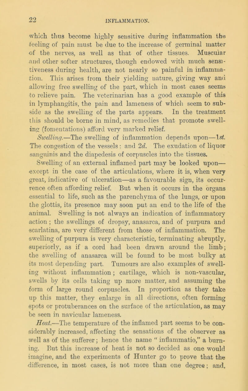 which thus become highly sensitive during inflammation the feeling of pain must be due to the increase of germinal matter of the nerves, as well as that of other tissues. Muscular ■and other softer structures, though endowed with much sensi- tiveness during health, are not nearly so painful in inflamma- tion. This arises from their yielding nature, giving way and allowing free swelling of the part, which in most cases seems to relieve pain. The veterinarian has a good example of this in lymphangitis, the pain and lameness of which seem to sub- side as the swelling of the parts appears. In the treatment this should be borne in mind, as remedies that promote swell- ing (fomentations) afford very marked relief. Siuellinr/.—The swelling of inflammation depends upon—ls£. The congestion of the vessels : and 2d. The exudation of liquor sanguinis and the diapedesis of corpuscles into the tissues. Swelling of an external inflamed part may be looked upon— ■except in the case of the articulations, where it is, when very great, indicative of ulceration—as a favourable sign, its occur- rence often affording relief. But when it occurs in the organs essential to life, such as the parenchyma of the lungs, or upon the glottis, its presence may soon put an end to the life of the animal. Swelling is not always an indication of inflammatory action ; the swellings of dropsy, anasarca, and of purpura and scarlatina, are very different from those of inflammation. The swelling of purpura is very characteristic, terminating abruptly, superiorly, as if a cord had been drawn around the limb; the swelling of anasarca will be found to be most bulky at its most depending part. Tumours are also examples of swell- ing without inflammation; cartilage, which is non-vascular, swells by its cells taking up more matter, and assuming the form of large round corpuscles. In proportion as they take up this matter, they enlarge in all directions, often forming spots or protuberances on the surface of the articulation, as may be seen in navicular lameness. Heat.—The temperature of the inflamed part seems to be con- siderably increased, affecting the sensations of the observer as well as of the sufferer; hence the name “ inflammatio,” a burn- ing. But this increase of heat is not so decided as one would imagine, and the experiments of Hunter go to prove that the difference, in most cases, is not more than one degree; and,