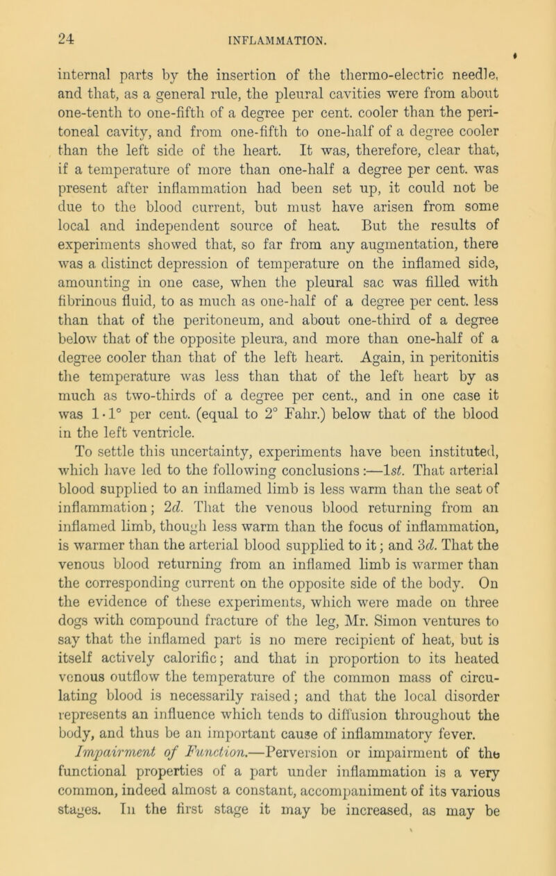 internal parts by the insertion of the thermo-electric needle, and that, as a general rule, the pleural cavities were from about one-tenth to one-fifth of a degree per cent, cooler than the peri- toneal cavity, and from one-fifth to one-half of a degree cooler than the left side of the heart. It was, therefore, clear that, if a temperature of more than one-half a degree per cent, was present after inflammation had been set up, it could not be due to the blood current, but must have arisen from some local and independent source of heat. But the results of experiments showed that, so far from any augmentation, there was a distinct depression of temperature on the inflamed side, amounting in one case, when the pleural sac was filled with fibrinous fluid, to as much as one-half of a degree per cent, less than that of the peritoneum, and about one-third of a degree below that of the opposite pleura, and more than one-half of a degree cooler than that of the left heart. Again, in peritonitis the temperature was less than that of the left heart by as much as two-thirds of a degree per cent., and in one case it was 1-1° per cent, (equal to 2° Fahr.) below that of the blood in the left ventricle. To settle this uncertainty, experiments have been instituted, which have led to the following conclusions:—1st. That arterial blood supplied to an inflamed limb is less warm than the seat of inflammation; 2cl. That the venous blood returning from an inflamed limb, though less warm than the focus of inflammation, is warmer than the arterial blood supplied to it; and '3d. That the venous blood returning from an inflamed limb is warmer than the corresponding current on the opposite side of the body. On the evidence of these experiments, which were made on three dogs with compound fracture of the leg, Mr. Simon ventures to say that the inflamed part is no mere recipient of heat, but is itself actively calorific; and that in proportion to its heated venous outflow the temperature of the common mass of circu- lating blood is necessarily raised; and that the local disorder represents an influence which tends to diffusion throughout the body, and thus be an important cause of inflammatory fever. Impairment of Function.—Perversion or impairment of the functional properties of a part under inflammation is a very common, indeed almost a constant, accompaniment of its various stages. In the first stage it may be increased, as may be