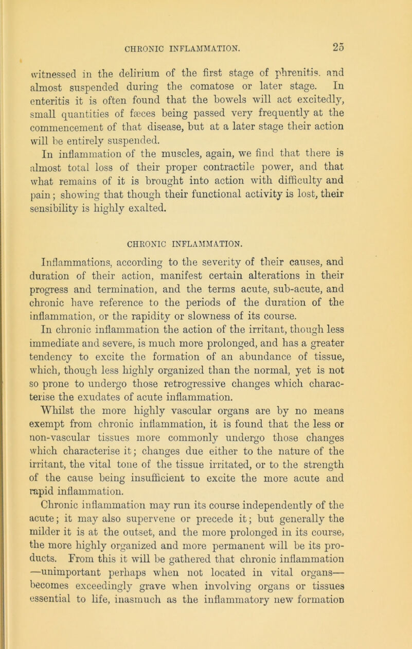 witnessed in the delirium of the first stage of phrenitis. and almost suspended during the comatose or later stage. In enteritis it is often found that the bowels will act excitedly, small quantities of feces being passed very frequently at the commencement of that disease, but at a later stage their action will be entirely suspended. In inflammation of the muscles, again, we find that there is almost total loss of their proper contractile power, and that what remains of it is brought into action with difficulty and pain; showing that though their functional activity is lost, their sensibility is highly exalted. CHRONIC INFLAMMATION. Inflammations, according to the severity of their causes, and duration of their action, manifest certain alterations in their progress and termination, and the terms acute, sub-acute, and chronic have reference to the periods of the duration of the inflammation, or the rapidity or slowness of its course. In chronic inflammation the action of the irritant, though less immediate and severe, is much more prolonged, and has a greater tendency to excite the formation of an abundance of tissue, which, though less highly organized than the normal, yet is not so prone to undergo those retrogressive changes which charac- terise the exudates of acute inflammation. Whilst the more highly vascular organs are by no means exempt from chronic inflammation, it is found that the less or non-vascular tissues more commonly undergo those changes which characterise it; changes due either to the nature of the irritant, the vital tone of the tissue irritated, or to the strength of the cause being insufficient to excite the more acute and rapid inflammation. Chronic inflammation may run its course independently of the acute; it may also supervene or precede it; but generally the milder it is at the outset, and the more prolonged in its course, the more highly organized and more permanent will be its pro- ducts. From this it will be gathered that chronic inflammation —unimportant perhaps when not located in vital organs— becomes exceedingly grave when involving organs or tissues essential to life, inasmuch as the inflammatory new formation