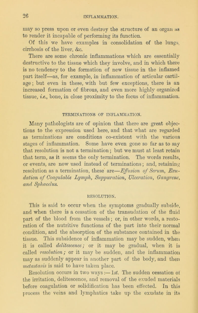 may so press upon or even destroy the structure of an organ as to render it incapable of performing its function. Of this we have examples in consolidation of the lungs, cirrhosis of the liver, &c. There are some chronic inflammations which are essentially destructive to the tissue which they involve, and in which there is no tendency to the formation of new tissue in the inflamed part itself—as, for example, in inflammation of articular cartil- age ; but even in these, with but few exceptions, there is an increased formation of fibrous, and even more highly organized tissue, i.e., bone, in close proximity to the focus of inflammation. TERMINATIONS OF INFLAMMATION. Many pathologists are of opinion that there are great objec- tions to the expression used here, and that what are regarded as terminations are conditions co-existent with the various stages of inflammation. Some have even gone so far as to say that resolution is not a termination; but we must at least retain that term, as it seems the only termination. The words results, or events, are now used instead of terminations; and, retaining resolution as a termination, these are—Effusion of Serum, Exu- dation of Coagulable Lymph, Suppuration, Ulceration, Gangrene, and Sphacelus. RESOLUTION. This is said to occur when the symptoms gradually subside, and when there is a cessation of the transudation of the fluid part of the blood from the vessels; or, in other words, a resto- ration of the nutritive functions of the part into their normal condition, and the absorption of the substance contained in the tissue. This subsidence of inflammation may be sudden, when it is called delitescence; or it may be gradual, when it is called resolution; or it may be sudden, and the inflammation may as suddenly appear in another part of the body, and then metastasis is said to have taken place. Resolution occurs in two ways:—ls£. The sudden cessation ol the irritation, delitescence, and removal of the exuded materials before coagulation or solidification has been effected. In this process the veins and lymphatics take up the exudate in its