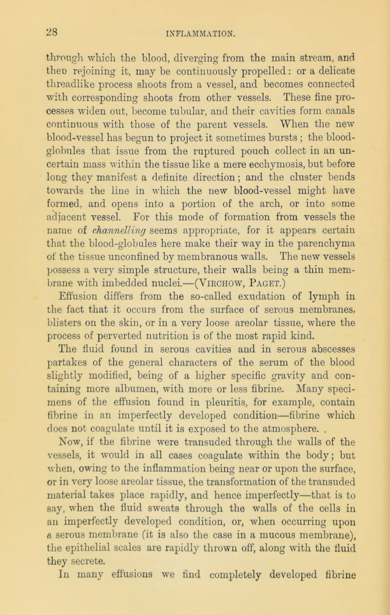 through which the blood, diverging from the main stream, and then rejoining it, may be continuously propelled: or a delicate threadlike process shoots from a vessel, and becomes connected with corresponding shoots from other vessels. These fine pro- cesses wTiden out, become tubular, and their cavities form canals continuous with those of the parent vessels. When the new blood-vessel has begun to project it sometimes bursts ; the blood- globules that issue from the ruptured pouch collect in an un- certain mass within the tissue like a mere ecchymosis, but before long they manifest a definite direction; and the cluster bends towards the line in which the new blood-vessel might have formed, and opens into a portion of the arch, or into some adjacent vessel. For this mode of formation from vessels the name of channelling seems appropriate, for it appears certain that the blood-globules here make their way in the parenchyma of the tissue unconfined by membranous walls. The new vessels possess a very simple structure, their walls being a thin mem- brane with imbedded nuclei.—(Virchow, Paget.) Effusion differs from the so-called exudation of lymph in the fact that it occurs from the surface of serous membranes, blisters on the skin, or in a very loose areolar tissue, where the process of perverted nutrition is of the most rapid kind. The fluid found in serous cavities and in serous abscesses partakes of the general characters of the serum of the blood slightly modified, being of a higher specific gravity and con- taining more albumen, with more or less fibrine. Many speci- mens of the effusion found in pleuritis, for example, contain fibrine in an imperfectly developed condition—fibrine which does not coagulate until it is exposed to the atmosphere. . Now, if the fibrine were transuded through the walls of the vessels, it would in all cases coagulate within the body; but when, owing to the inflammation being near or upon the surface, or in very loose areolar tissue, the transformation of the transuded material takes place rapidly, and hence imperfectly—that is to say, when the fluid sweats through the walls of the cells in an imperfectly developed condition, or, when occurring upon a serous membrane (it is also the case in a mucous membrane), the epithelial scales are rapidly thrown off, along with the fluid they secrete. In many effusions we find completely developed fibrine