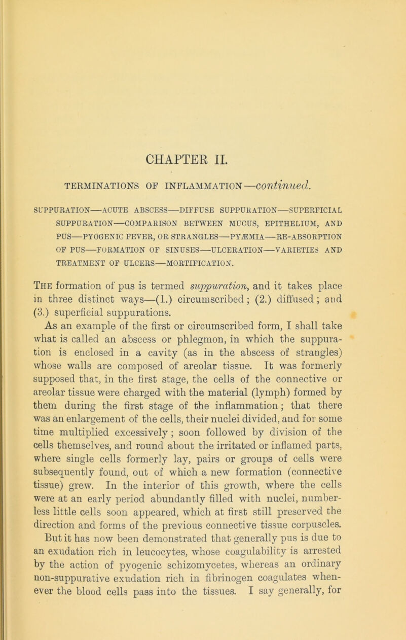 CHAPTER II. TERMINATIONS OF INFLAMMATION—Continued. SUPPURATION ACUTE ABSCESS—DIFFUSE SUPPURATION—SUPERFICIAL SUPPURATION—COMPARISON BETWEEN MUCUS, EPITHELIUM, AND PUS—PYOGENIC FEVER, OR STRANGLES—PYAEMIA—RE-ABSORPTION OF PUS—FORMATION OF SINUSES ULCERATION VARIETIES AND TREATMENT OF ULCERS—MORTIFICATION. The formation of pus is termed suppuration, and it takes place in three distinct ways—(1.) circumscribed ; (2.) diffused ; and (3.) superficial suppurations. As an example of the first or circumscribed form, I shall take what is called an abscess or phlegmon, in which the suppura- tion is enclosed in a cavity (as in the abscess of strangles) whose walls are composed of areolar tissue. It was formerly supposed that, in the first stage, the cells of the connective or areolar tissue were charged with the material (lymph) formed by them during the first stage of the inflammation; that there was an enlargement of the cells, their nuclei divided, and for some time multiplied excessively; soon followed by division of the cells themselves, and round about the irritated or inflamed parts, where single cells formerly lay, pairs or groups of cells were subsequently found, out of which a new formation (connective tissue) grew. In the interior of this growth, where the cells were at an early period abundantly filled with nuclei, number- less little cells soon appeared, which at first still preserved the direction and forms of the previous connective tissue corpuscles. But it has now been demonstrated that generally pus is due to an exudation rich in leucocytes, whose coagulability is arrested by the action of pyogenic schizomycetes, whereas an ordinary non-suppurative exudation rich in fibrinogen coagulates when- ever the blood cells pass into the tissues. I say generally, for