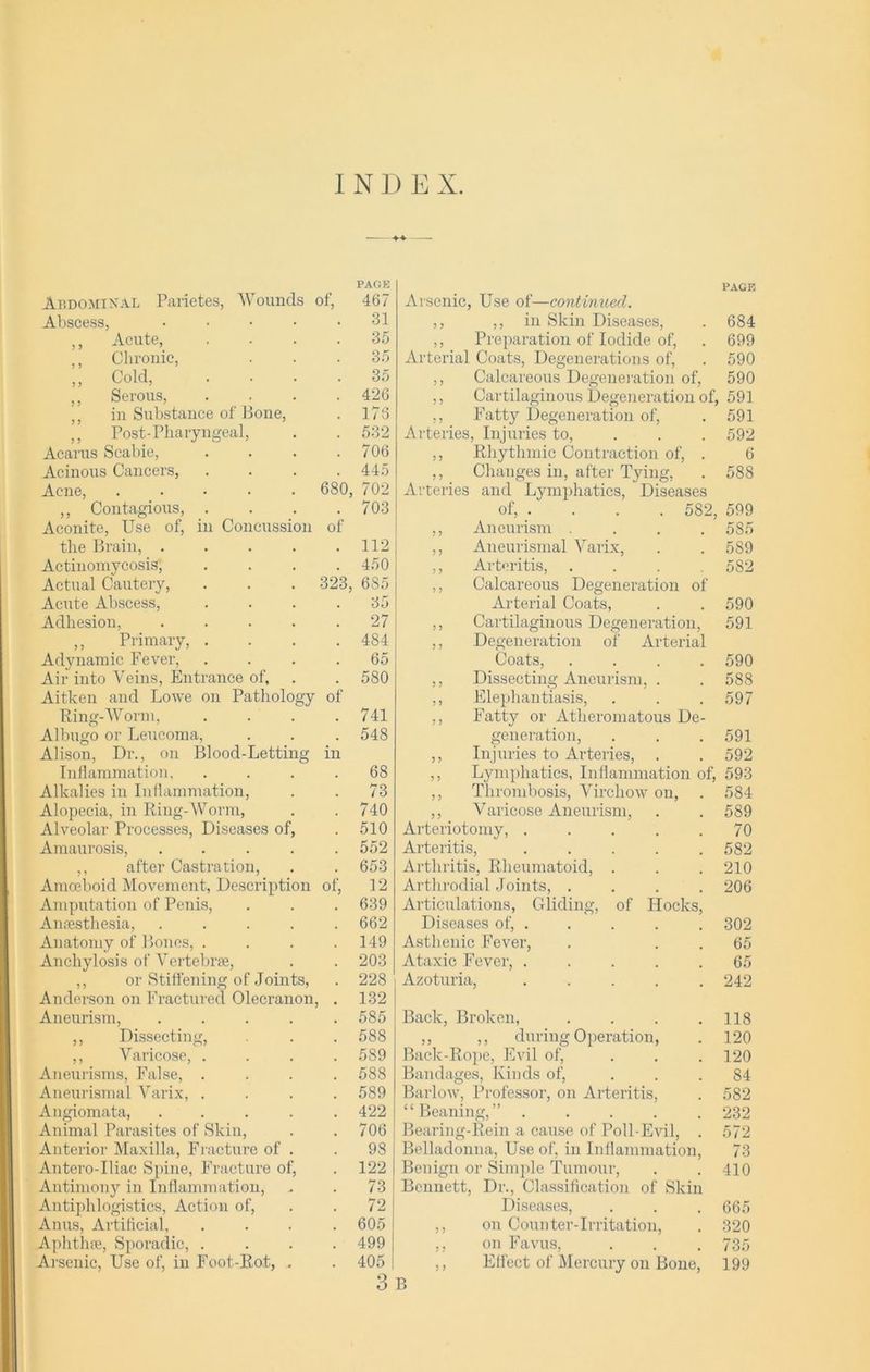 INDEX. Abdominal Parietes, Wounds of, PAGE 467 Arsenic, Use of—continued. PAGE Abscess, .... 31 ,, ,, in Skin Diseases, 684 ,, Acute, 35 ,, Preparation of Iodide of, 699 ,, Chronic, 35 Arterial Coats, Degenerations of, 590 ,, Cold, 35 ,, Calcareous Degeneration of, 590 ,, Serous, ,, in Substance of Bone, 426 ,, Cartilaginous Degeneration of, 591 173 ,, Fatty Degeneration of, 591 ,, Post-Pharyngeal, 532 Arteries, Injuries to, ,, Rhythmic Contraction of, . 592 Acarus Scabie, 706 6 Acinous Cancers, 445 ,, Changes in, after Tying, 588 Acne, ..... 680, 702 Arteries and Lymphatics, Diseases ,, Contagious, . 703 of, .... 582, 599 Aconite, Use of, in Concussion of ,, Aneurism .... 5S5 the Brain, .... 112 ,, Aneurismal Varix, 589 Actinomycosis, 450 ,, Arteritis, 582 Actual Cautery, 323, 6S5 ,, Calcareous Degeneration of Acute Abscess, 35 Arterial Coats, 590 Adhesion, .... 27 ,, Cartilaginous Degeneration, 591 ,, Primary, . 484 ,, Degeneration of Arterial Adynamic Fever, Air into Veins, Entrance of. 65 Coats, .... 590 580 ,, Dissecting Aneurism, . 588 Aitken and Lowe on Pathology of ,, Elephantiasis, 597 Ring-Worm, 741 ,, Fatty or Atheromatous De- Albugo or Leucoma, 548 generation, ,, Injuries to Arteries, . 591 Alison, Dr., on Blood-Letting in 592 Inflammation, 68 ,, Lymphatics, Inflammation of, 593 Alkalies in Inflammation, 73 ,, Thrombosis, Virchow on, 584 Alopecia, in Ring-Worm, 740 ,, Varicose Aneurism, 589 Alveolar Processes, Diseases of, 510 Arteriotomy, ..... 70 Amaurosis, .... 552 Arteritis, ..... 582 ,, after Castration, Amoeboid Movement, Description 653 Arthritis, Rheumatoid, . 210 of, 12 Arthrodial Joints, .... 206 Amputation of Penis, 639 Articulations, Gliding, of Hocks, Anesthesia, .... 662 Diseases of, . 302 Anatomy of Bones, . Anchylosis of Vertebra, 149 Asthenic Fever, 65 203 Ataxic Fever, ..... 65 ,, or Stiffening of Joints, Anderson on Fractured Olecranon • 228 132 Azoturia, ..... 242 Aneurism, .... 585 Back, Broken, .... 118 ,, Dissecting, 588 ,, ,, during Operation, 120 ,, Varicose, . 589 Back-Rope, Evil of, ... Bandages, Kinds of, 120 Aneurisms, False, . 588 84 Aneurismal Varix, . 589 Barlow, Professor, on Arteritis, 582 Angiomata, .... 422 “Beaning,” ..... 232 Animal Parasites of Skin, 706 Bearing-Rein a cause of Poll-Evil, . 572 Anterior Maxilla, Fracture of . 98 Belladonna, Use of, in Inflammation, 73 Antero-Iliac Spine, Fracture of, 122 Benign or Simple Tumour, Bennett, Dr., Classification of Skin 410 Antimony in Inflammation, 73 Antiphlogistics, Action of, 72 Diseases, ,, on Counter-Irritation, 665 Anus, Artificial, 605 320 Aphthae, Sporadic, . 499 ,, on Favus, ,, Effect of Mercury on Bone, 735 Arsenic, Use of, in Foot-Rot, . 405 199 3 B
