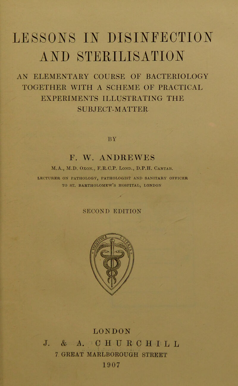 AND STERILISATION AN ELEMENTARY COURSE OF BACTERIOLOGY TOGETHER WITH A SCHEME OF PRACTICAL EXPERIMENTS ILLUSTRATING THE SUBJECT-MATTER BY F. W. ANDREWES M.A., M.D. OxoN., F.R.C.P. Lond., D.P.H. Cantab. LECTURER ON PATHOLOGY, PATHOLOGIST AND SANITARY OFFICER TO ST. BARTHOLOMEW’S HOSPITAL, LONDON SECOND EDITION LONDON J. & A. CHURCHILL 7 GREAT MARLBOROUGH STREET 1907