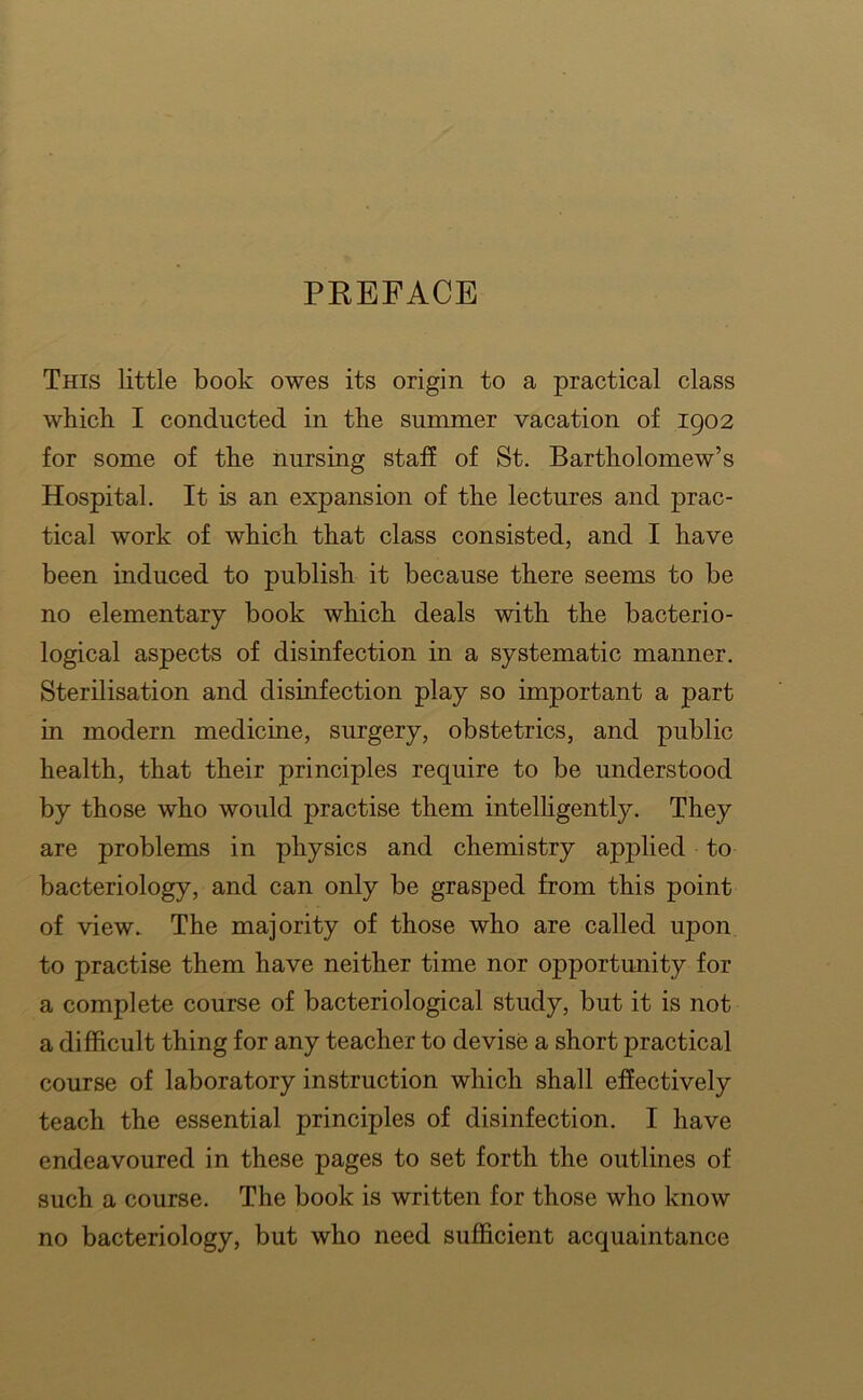 PKEFACE This little book owes its origin to a practical class which I conducted in the summer vacation of 1902 for some of the nursing staff of St. Bartholomew’s Hospital. It is an expansion of the lectures and prac- tical work of which that class consisted, and I have been induced to publish it because there seems to be no elementary book which deals with the bacterio- logical aspects of disinfection in a systematic manner. Sterilisation and disinfection play so important a part in modern medicine, surgery, obstetrics, and public health, that their principles require to be understood by those who would practise them intelhgently. They are problems in physics and chemistry applied to bacteriology, and can only be grasped from this point of view. The majority of those who are called upon to practise them have neither time nor opportunity for a complete course of bacteriological study, but it is not a difficult thing for any teacher to devise a short practical course of laboratory instruction which shall effectively teach the essential principles of disinfection. I have endeavoured in these pages to set forth the outlines of such a course. The book is written for those who know no bacteriology, but who need sufficient acquaintance