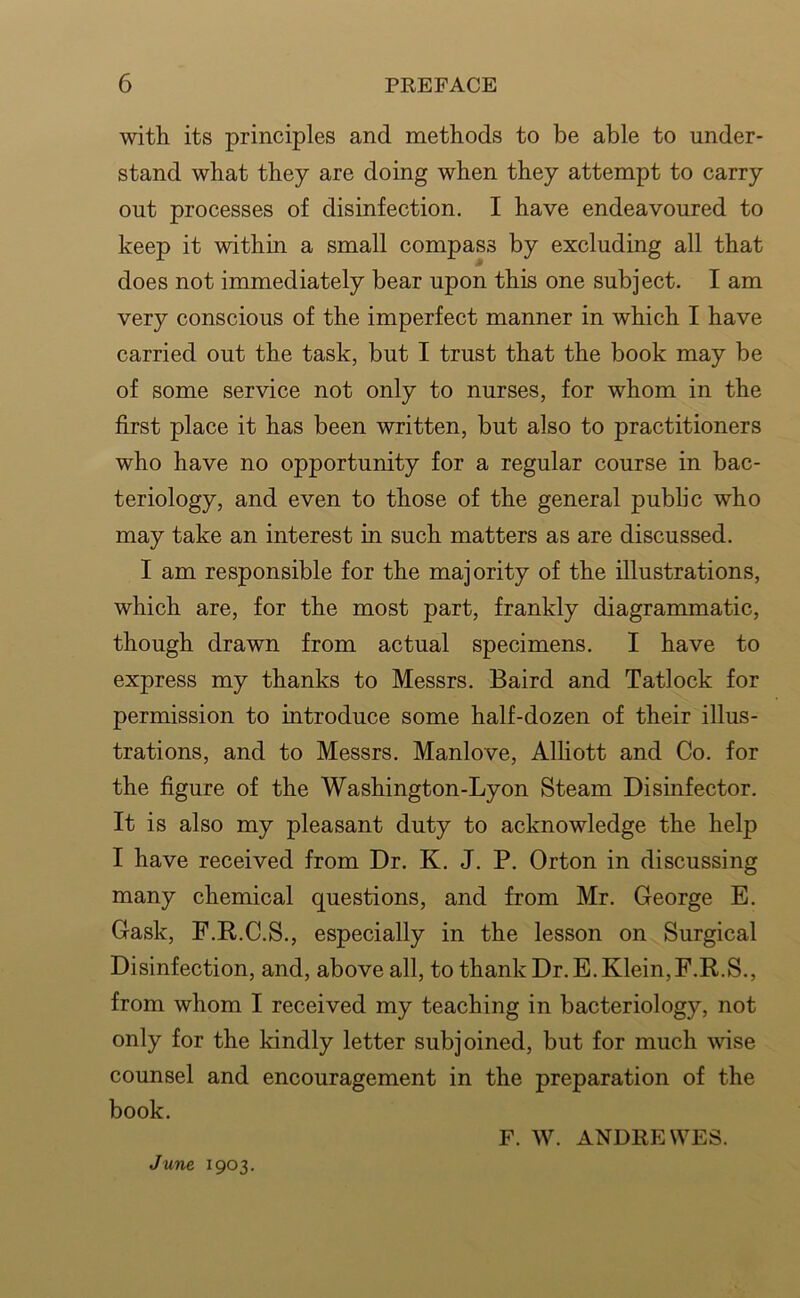 with its principles and methods to be able to under- stand what they are doing when they attempt to carry out processes of disinfection. I have endeavoured to keep it within a small compass by excluding all that does not immediately bear upon this one subject. I am very conscious of the imperfect manner in which I have carried out the task, but I trust that the book may be of some service not only to nurses, for whom in the first place it has been written, but also to practitioners who have no opportunity for a regular course in bac- teriology, and even to those of the general public who may take an interest in such matters as are discussed. I am responsible for the majority of the illustrations, which are, for the most part, frankly diagrammatic, though drawn from actual specimens. I have to express my thanks to Messrs. Baird and Tatlock for permission to introduce some half-dozen of their illus- trations, and to Messrs. Manlove, Alliott and Co. for the figure of the Washington-Lyon Steam Disinfector. It is also my pleasant duty to acknowledge the help I have received from Dr. K. J. P. Orton in discussing many chemical questions, and from Mr. George E. Gask, F.R.C.S., especially in the lesson on Surgical Disinfection, and, above all, to thank Dr.E.Klein,F.R.S., from whom I received my teaching in bacteriology, not only for the kindly letter subjoined, but for much wise counsel and encouragement in the preparation of the book. F. W. ANDllEWES. June 1903.