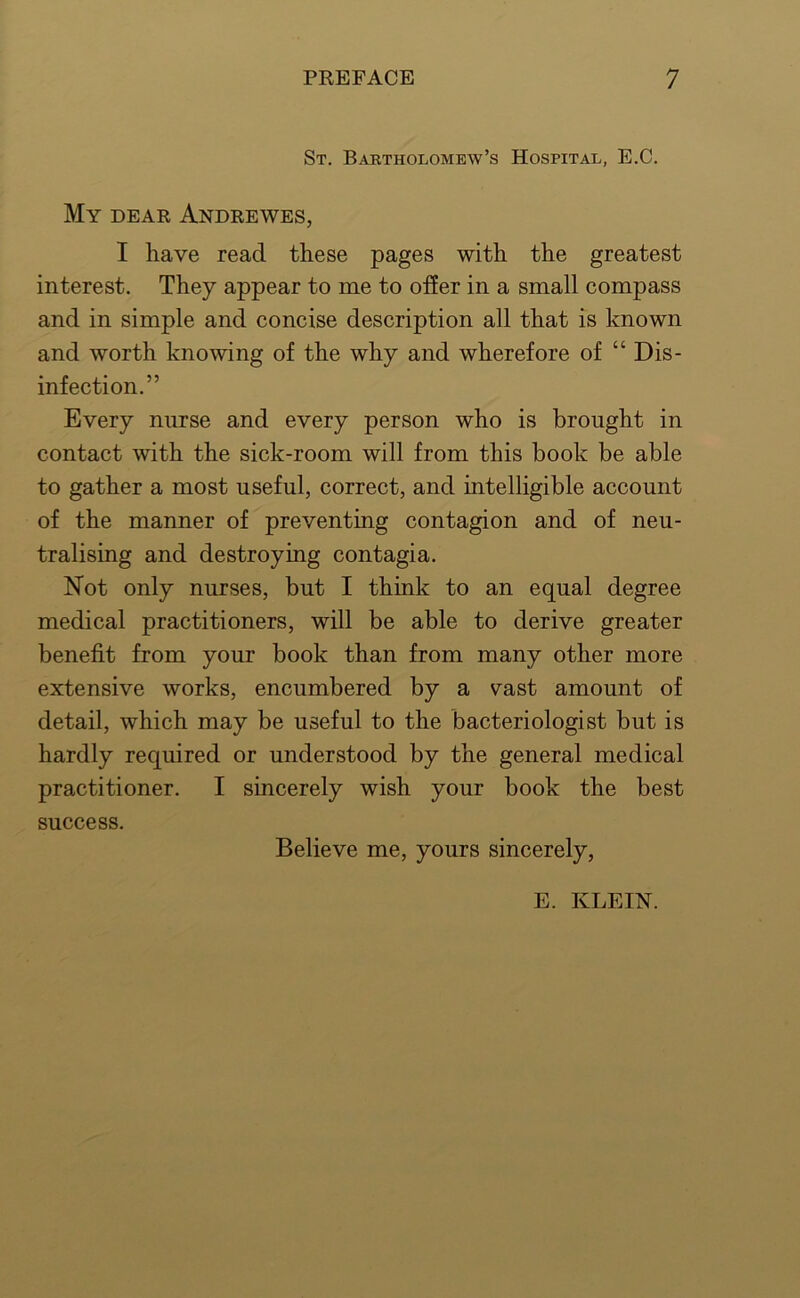 St. Bartholomew’s Hospital, E.C. My dear Andrewes, I have read these pages with the greatest interest. They appear to me to ofier in a small compass and in simple and concise description all that is known and worth knowing of the why and wherefore of “ Dis- infection.” Every nurse and every person who is brought in contact with the sick-room will from this book be able to gather a most useful, correct, and intelligible account of the manner of preventing contagion and of neu- tralising and destroying contagia. Not only nurses, but I think to an equal degree medical practitioners, will be able to derive greater benefit from your book than from many other more extensive works, encumbered by a vast amount of detail, which may be useful to the bacteriologist but is hardly required or understood by the general medical practitioner. I sincerely wish your book the best success. Believe me, yours sincerely, E. KLEIN.
