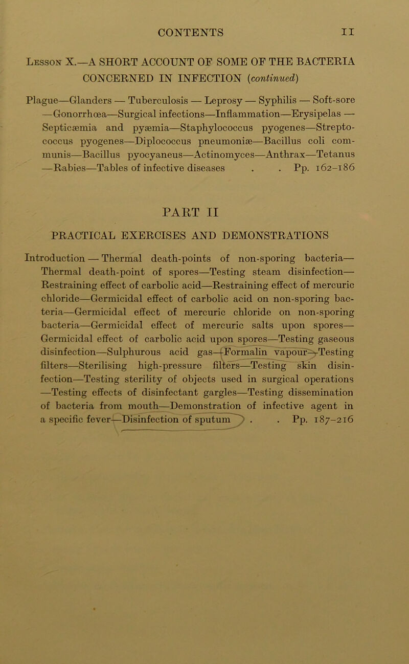 Lesson X.—A SHORT ACCOUNT OF SOME OF THE BACTERIA CONCERNED IN INFECTION {continued) Plague—Glanders — Tuberculosis — Leprosy — Syphilis — Soft-sore —Gonorrhoea—Surgical infections—Inflammation—Erysipelas — Septicaemia and pyaemia—Staphylococcus pyogenes—Strepto- coccus pyogenes—Diplococcus pneumoniae—Bacillus coli com- munis—Bacillus pyocyaneus—Actinomyces—Anthrax—Tetanus —Rabies—Tables of infective diseases . . Pp. 162-186 PART II PRACTICAL EXERCISES AND DEMONSTRATIONS Introduction — Thermal death-points of non-sporing bacteria— Thermal death-point of spores—Testing steam disinfection— Restraining effect of carbolic acid—Restraining effect of mercuric chloride—Germicidal effect of carbolic acid on non-sporing bac- teria—Germicidal effect of mercuric chloride on non-sporing bacteria—Germicidal effect of mercuric salts upon spores— Germicidal effect of carbolic acid upon spores—Testing gaseous disinfection—Sulphurous acid gas—|Formalin vapdm^Testing filters—Sterilising high-pressure filters—Testing skin disin- fection—Testing sterility of objects used in surgical operations —Testing effects of disinfectant gargles—Testing dissemination of bacteria from mouth—Demonstration of infective agent in a specific fever—Disinfection of sputum'^ . . Pp. 187-216
