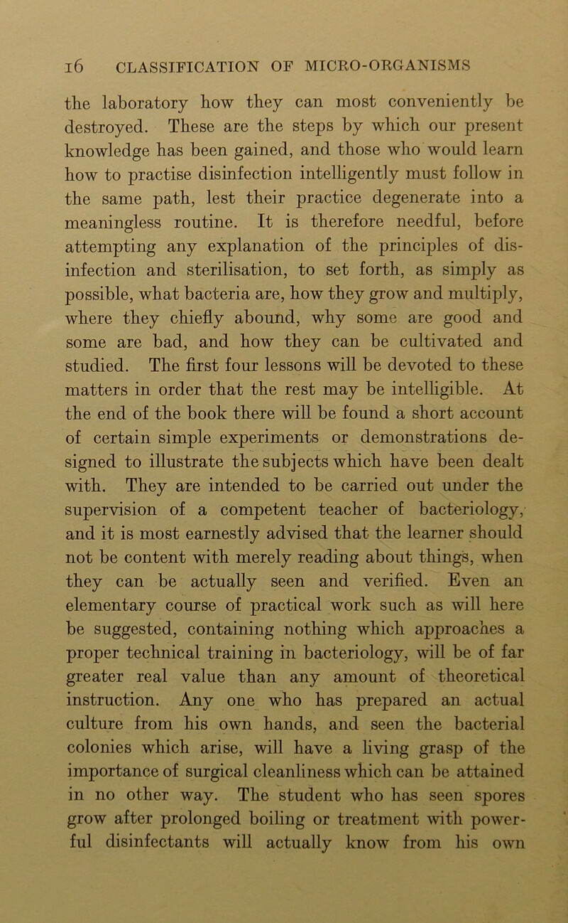 the laboratory how they can most conveniently be destroyed. These are the steps by which our present knowledge has been gained, and those who would learn how to practise disinfection intelligently must follow in the same path, lest their practice degenerate into a meaningless routine. It is therefore needful, before attempting any explanation of the principles of dis- infection and sterilisation, to set forth, as simply as possible, what bacteria are, how they grow and multiply, where they chiefly abound, why some are good and some are bad, and how they can be cultivated and studied. The first four lessons will be devoted to these matters in order that the rest may be intelhgible. At the end of the book there will be found a short account of certain simple experiments or demonstrations de- signed to illustrate the subjects which have been dealt with. They are intended to be carried out under the supervision of a competent teacher of bacteriology, and it is most earnestly advised that the learner should not be content with merely reading about things, when they can be actually seen and verified. Even an elementary course of practical work such as will here be suggested, containing nothing which approaches a proper technical training in bacteriology, will be of far greater real value than any amount of theoretical instruction. Any one who has prepared an actual culture from his own hands, and seen the bacterial colonies which arise, will have a living grasp of the importance of surgical cleanliness which can be attained in no other way. The student who has seen spores grow after prolonged boiling or treatment with power- ful disinfectants will actually know from his own