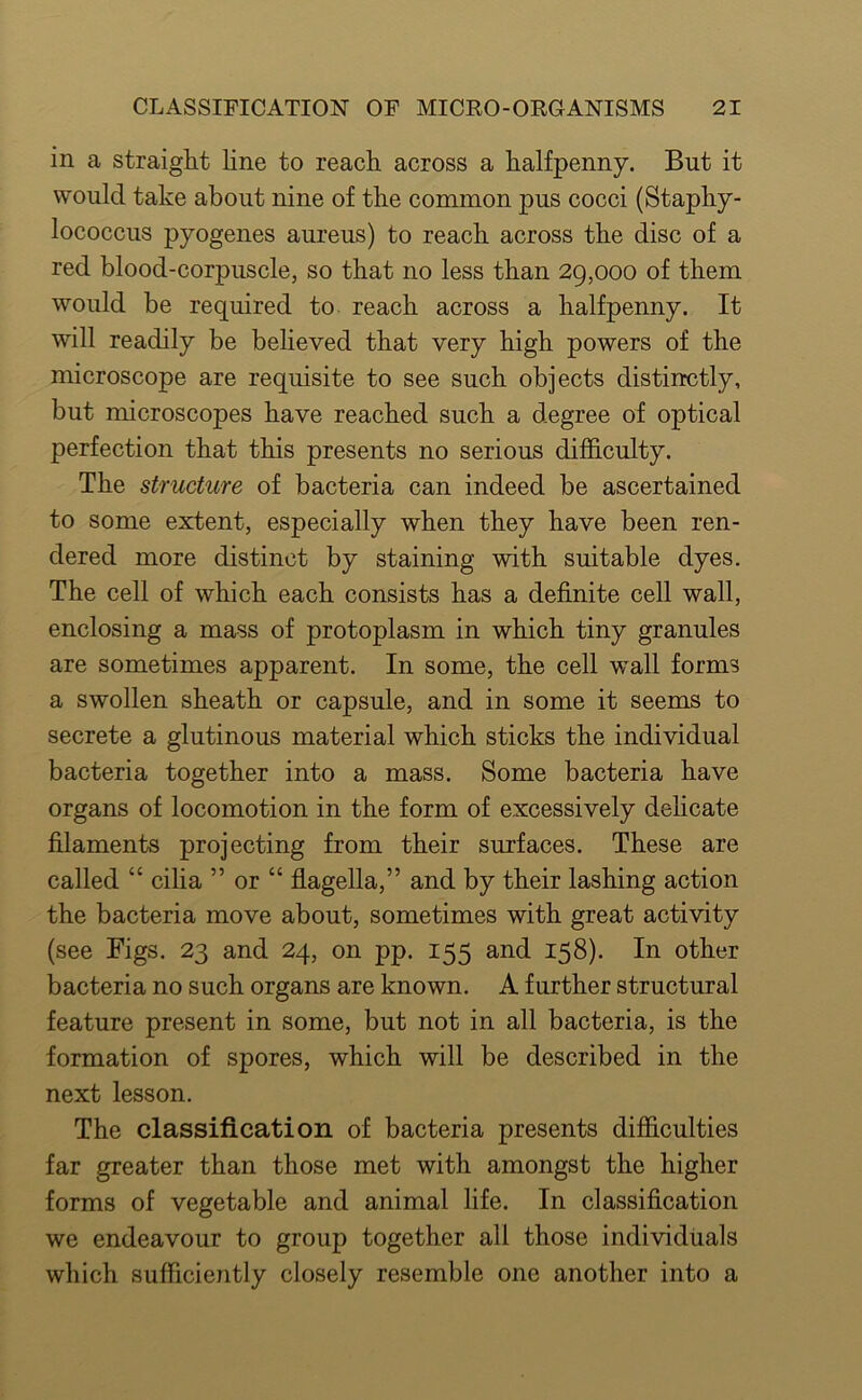 in a straight line to reach, across a halfpenny. But it would take about nine of the common pus cocci (Staphy- lococcus pyogenes aureus) to reach across the disc of a red blood-corpuscle, so that no less than 29,000 of them would be required to. reach across a halfpenny. It will readily be believed that very high powers of the microscope are requisite to see such objects distinctly, but microscopes have reached such a degree of optical perfection that this presents no serious difficulty. The structure of bacteria can indeed be ascertained to some extent, especially when they have been ren- dered more distinct by staining with suitable dyes. The cell of which each consists has a definite cell wall, enclosing a mass of protoplasm in which tiny granules are sometimes apparent. In some, the cell wall forms a swollen sheath or capsule, and in some it seems to secrete a glutinous material which sticks the individual bacteria together into a mass. Some bacteria have organs of locomotion in the form of excessively dehcate filaments projecting from their surfaces. These are called “ cilia ” or “ flagella,” and by their lashing action the bacteria move about, sometimes with great activity (see Figs. 23 and 24, on pp. 155 and 158). In other bacteria no such organs are known. A further structural feature present in some, but not in all bacteria, is the formation of spores, which will be described in the next lesson. The classification of bacteria presents difficulties far greater than those met with amongst the higher forms of vegetable and animal life. In classification we endeavour to group together all those individuals which sufficiently closely resemble one another into a