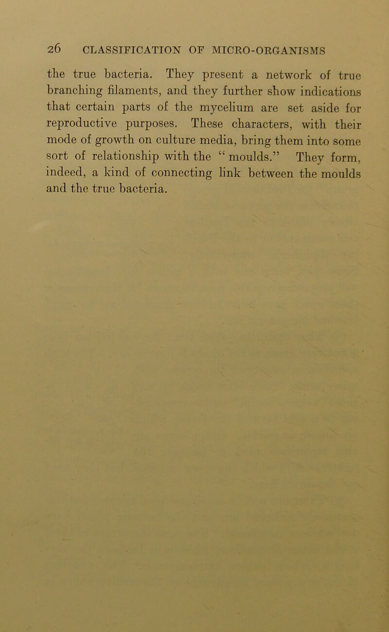the true bacteria. They present a network of true branching filaments, and they further show indications that certain parts of the mycelium are set aside for reproductive purposes. These characters, with their mode of growth on culture media, bring them into some sort of relationship with the “ moulds.” They form, indeed, a kind of connecting link between the moulds and the true bacteria.